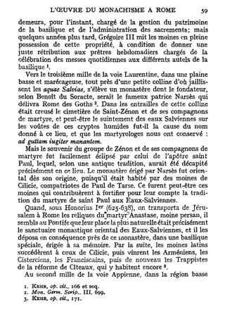 demeura, pour l'instant, chargé de la gestion du patrimoine
de la basilique et de l'administration des sacrements; mais
quelques années plus tard, Grégoire III mit les moines en pleine
 possession de cette propriété, à condition de donner une
juste rétribution aux prêtres hebdomadiers chargés de la
célébration des messes quotidiennes aux différents autels de la
            l
basilique .
   Vers le troisième mille de la voie Laurentine, dans une plaine
basse et marécageuse, tout près d'une petite colline d'où jaillis-
sent les aquae Salviae, s'élève un monastère dont le fondateur,
selon Benoît du Soracte, serait le fameux patrice Narsès qui
                                        a
délivra Rome des Goths . Dans les entrailles de cette colline
était creusé le cimetière de Saint-Zénon et de ses compagnons
de martyre, et peut-être le suintement des eaux Salviennes sur
les voûtes de ces cryptes humides fut-il la cause du nom
donné à ce lieu, et que les martyrologes nous ont conservé :
ad guttam iugiter manantem.
   Mais le souvenir du groupe de Zenon et de ses compagnons de
martyre fut facilement éclipsé par celui de l'apôtre saint
Paul, lequel, selon une antique tradition, aurait été décapité
précisément en ce lieu. Le monastère érigé par Narsès fut orien-
tal dès son origine, puisqu'il était habité par des moines de
Cilicie, compatriotes de Paul de Tarse. Ce furent peut-être ces
moines qui contribuèrent à fortifier pour leur compte la tradi-
tion du martyre de saint Paul aux Eaux-Salviennes.
                                            e r
   Quand, sous Honorius I (625-638), on transporta de Jéru-
salem à Rome les reliques du'martyr Anastase, moine persan, il
sembla au Pontife que leur place la plus naturelle était précisément
le sanctuaire monastique oriental des Eaux-Salviennes, et il les
déposa en conséquence près de ce monastère, dans une basilique
spéciale, érigée à sa mémoire. Par la suite, les moines latins
succédèrent à ceux de Cilicie, puis vinrent les Arméniens, les
Cisterciens, les Franciscains, puis de nouveau les Trappistes
                                                   3
de la réforme de Cîteaux, qui y habitent encore .
   Au second mille de la voie Appienne, dans la région basse
  1. KEHR, op. cit.,        166 et      seq.
  2. Mon.       Germ. Scrip.,      I I I , 699.
  3. KEHR, op. ciU      t   171.
 