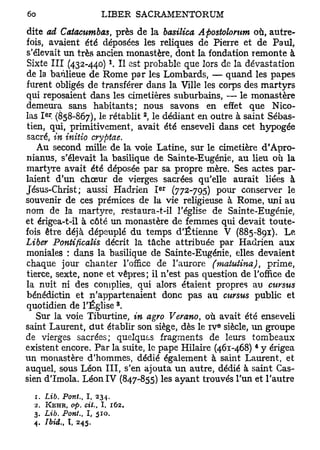 dite  ad Catacumbas, près de la basilica Apostolorum où, autre-
fois, avaient été déposées les reliques de Pierre et de Paul,
s'élevait un très ancien monastère, dont la fondation remonte à
Sixte III (432-440) *. Il est probable que lors de la dévastation
de la banlieue de Rome par les Lombards, — quand les papes
furent obligés de transférer dans la Ville les corps des martyrs
qui reposaient dans les cimetières suburbains, — le monastère
demeura sans habitants; nous savons en effet que Nico-
       er                       2
las I , (858-867), le rétablit , le dédiant en outre à saint Sébas-
tien, qui, primitivement, avait été enseveli dans cet hypogée
sacré, in initio cryptae.
   Au second mille de la voie Latine, sur le cimetière d'Apro-
nianus, s'élevait la basilique de Sainte-Eugénie, au lieu où la
martjTe avait été déposée par sa propre mère. Ses actes par-
laient d'un chœur de vierges sacrées qu'elle aurait liées à
                                    e r
Jésus-Christ; aussi Hadrien I (772-795) pour conserver le
souvenir de ces prémices de la vie religieuse à Rome, uni au
nom de la martyre, restaura-t-il l'église de Sainte-Eugénie,
et érigea-t-il à côté un monastère de femmes qui devait toute-
fois être déjà dépeuplé du temps d'Etienne V (885-891). Le
Liber Pontificalis décrit la tâche attribuée par Hadrien aux
moniales : dans la basilique de Sainte-Eugénie, elles devaient
chaque jour chanter l'office de l'aurore (matuiina), prime,
tierce, sexte, none et vêpres; il n'est pas question de l'office de
la nuit ni des coniplies, qui alors étaient propres au cursus
bénédictin et n'appartenaient donc pas au cursus public et
                            8
quotidien de l'Église .
   Sur la voie Tiburtine, in agro Verano, où avait été enseveli
                                               e
saint Laurent, dut établir son siège, dès le i v siècle, un groupe
de vierges sacrées; quelques fragments de leurs tombeaux
                                                       4
existent encore. Par la suite, le pape Hilaire (461-468) y érigea
un monastère d'hommes, dédié également à saint Laurent, et
auquel, sous Léon III, s'en ajouta un autre, dédié à saint Cas-
sien d'Imola. Léon IV (847-855) les ayant trouvés l'un et l'autre
  1. Lib. Pont., I , 234.
  2. KEHR, op. cit., I, 162.
  3. Lib. Pont., I , 510.
  4. Ibid., I. 245.
 