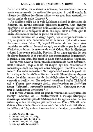 dans l'abandon, les restaura à nouveau, les réunissant en une
 seule communauté de nationalité grecque, à qui il confia la
 charge de célébrer les divins offices — en grec bien entendu —
                                                            x
 sur la tombe de saint Laurent .
    Au dixième mille de la voie Labicane s'étend le cimetière de
 Zotique, où furent ensevelis plusieurs martyrs. Une antique
  épigraphe, où il est question d'un Dominions Abbas qui restaura
 le portique et le campanile de la basilique, nous atteste que là
                                                                    2
  aussi, des moines eurent la garde du sanctuaire .
    Près du tombeau de la vierge Agnès, dès le temps de Constan-
 tin, se groupa une communauté de femmes, qui était encore
 florissante sous Léon III, lequel l'honora de ses dons. Aux
                                                                e
 moniales succédèrent les moines, qui, au X siècle, par la volonté
 d'Albéric, subirent la réforme de saint Odon. Mais la discipline
 s'étant à nouveau relâchée, Paschal II en 1112 expulsa le peu
                                                                            3
 de clercs demeurés là et y rétablit une communauté de femmes ,
 laquelle, à son tour, dut céder la place aux Chanoines Réguliers.
    Sur la voie Salaria Nova, près du cimetière de Saint-Saturnin,
 nous trouvons jusqu'à la fin du moyen âge une communauté
 monastique dont les origines nous échappent toutefois entière-
            4
 ment . Un autre monastère était également voué à la garde de
 la basilique de Saint-Valentin sur la voie Flaminienne, dépen-
 dance du riche monastère de Saint-Sylvestre in Capite qui y
 exerçait sa juridiction. En 1060 est mentionné l'abbé Théobald
 qui « Yconas vero quinque fecit... passionarium in festivitate
 sancti Valentini... campanile campanas II... clausuram monas-
                                                        5
terii a fundamentis construxit . »
    Sur la voie Aurélia était en grande vénération le sépulcre du
martyr Pancrace, où — contrairement à l'usage liturgique
romain qui n'admet pas de Stations dans les églises suburbaines
autres que les basiliques patriarcales — l'on célébrait une
                                                                        e
station solennelle le dimanche in albis. Vers la fin du v i siècle,
les fidèles qui fréquentaient ce sanctuaire n'étaient pas satisfaits

  1. Lib. Pontif,             I I , 112.
  2. ARMELLINI, op. cit.,                      883.
  3. KEHR, op. cit., 1, 158-159^
  4.   ARMELLINI, op.               cit.,     853.
  5.   ID   M   op.   cit.,   843    e t    s u i v .
 
