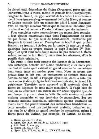 du clergé local, dépendant du titulus Chrysogoni, parce qu'il ne
leur assurait pas la messe, même les jours de fête. C'est pourquoi
Grégoire le Grand, en 594, résolut de le confier à une commu-
nauté de moines sous le gouvernement de l'abbé Maur ; et comme
au Latran existait déjà un monastère dédié à saint Pancrace,
c'est du martyr milanais Victor que la nouvelle fondation prit
                                                             x
le nom et on lui consacra l'oratoire domestique des moines .
   Pour compléter cette nomenclature des monastères romains,
il faut ajouter maintenant ceux dont l'emplacement ne nous
est pas connu, tel que celui de Saint-Aristée, mentionné par
                                                     2
Grégoire le Grand dans un Praeceptum de 604 et qui, proba-
blement, se trouvait à Ardea, sur la tombe du martyr; et celui
 qu'érigea dans sa propre maison le pape Boniface IV (600-
       3
 615) , et qu'il vaut sans doute mieux ne pas chercher à Rome
                                       4
 même, comme le fait Kehr , mais dans les Abruzzes, d'où le
 pontife était originaire.
   En outre, il faut tenir compte des lacunes de la documenta-
tion historique actuelle sur Rome médiévale; elles nous per-
mettent de croire qu'il existait un grand nombre de monastères
dont toute trace est perdue pour nous. Nous en avons une
preuve dans ce fait que, les monastères de femmes étant au
nombre de cinq ou six, à l'époque byzantine, dans ]a liste que
nous avons établie, Grégoire le Grand au contraire, écrivant à la
patricienne Théotiste, nous apprend qu'il soutenait alors à
                                                5
Rome les dépenses de trois mille moniales . Il s'agit bien de
                                            e
cinq ou six couvents ! Un auteur du x i siècle rapporte que, de
son temps, il y avait dans la Ville éternelle environ soixante
maisons canoniales et une trentaine de monastères. Sur ces
soixante maisons canoniales, admettons qu'une trentaine au
moins aient été primitivement des monastères bénédictins —
cette assertion n'est pas précisément gratuite, puisqu'on sait
                  e
que vers le X siècle un grand nombre de monastères, même à
Rome (ceux du Vatican, par exemple, du Latran, de Sainte-

  1. KEHR, op. cit.,   I, 176    sq.
  2. Epist. Lib. XIV, ep. 26. P. L., LXXVII, 1318,
  3. Lib. Pont., I , no, 317.
  4.   KEHR, op. cit., I, 155.
  5. Epist. Lib. VII, ep. 26. P. L., LXXVII, col. 881.
 