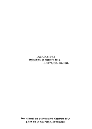 IMPRIMATUR :
       Rlechliniae, 18 Octobris 192g.
                    J . THYS, can., lib. cens.




D E S PRESSES DE L'IMPRIMERIE VROMANT & C °
    3, RUE DE LA CHAPELLE, BRUXELLES
 