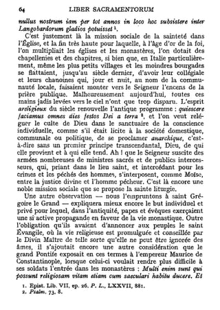 nullus nostvunt iam fier tôt annos in loco hoc subsistere inter
                                     1
 Langobardorum gladios potuisset .
    C'est justement là la mission sociale de la sainteté dans
 l'Église, et la fin très haute pour laquelle, à l'âge d'or de la foi,
 l'on multipliait les églises et les monastères, l'on dotait des
 cbapellenies et des chapitres, si bien que, en Italie particulière-
 ment, même les plus petits villages et les moindres bourgades
 se flattaient, jusqu'au siècle dernier, d'avoir leur collégiale
 et leurs chanoines qui, jour et nuit, au nom de la commu-
 nauté locale, faisaient monter vers le Seigneur l'encens de la
 prière publique. Malheureusement aujourd'hui, toutes ces
 mains jadis levées vers le ciel n'ont que trop disparu. L'esprit
 areligieux du siècle renouvelle l'antique programme : quiescere
                                               2
 faciamus omnes dies festos Dei a terra , et l'on veut relé-
 guer le culte de Dieu dans le sanctuaire de la conscience
individuelle, comme s'il était licite à la société domestique,
communale ou politique, de se proclamer anarchique, c'est-
 à-dire sans un premier principe transcendantal, Dieu, de qui
elle provient et à qui elle tend. Ah ! que le Seigneur suscite des
armées nombreuses de ministres sacrés et de publics interces-
seurs, qui, priant dans le lieu saint, et intercédant pour les
crimes et les péchés des hommes, s'interposent, comme Moïse,
entre la justice divine et l'homme pécheur. C'est là encore une
noble mission sociale que se propose la sainte liturgie.
    Une autre observation — nous l'empruntons à saint Gré-
goire le Grand — expliquera mieux encore le but individuel et
privé pour lequel, dans l'antiquité, papes et évêques exerçaient
une si' active propagande en faveur de la vie monastique. Outre
l'obligation qu'ils avaient d'annoncer aux peuples le saint
Evangile, où la vie religieuse est promulguée et conseillée par
le Divin Maître de telle sorte qu'elle ne peut être ignorée des
âmes, il s'ajoutait encore une autre considération que le
grand Pontife exposait en ces termes à l'empereur Maurice de
Constantinople, lorsque celui-ci voulait rendre plus difficile à
ses soldats l'entrée dans les monastères : Multi enim sunt qui
possunt religiosam vitam etiam cum saeculari habitu ducere. Et
  1. Epist. Lib. VII, ep. 26. P. L., LXXVII, 881.
  2. Psatm.   73, 8.
 