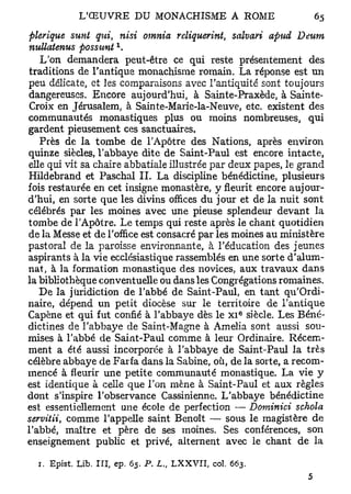plerique suvit qui, nisi omnia reliquerint, salvari apud Deum
                     x
nullatenus possimt .
   L'on demandera peut-être ce qui reste présentement des
traditions de l'antique monachisme romain. La réponse est un
peu délicate, et les comparaisons avec l'antiquité sont toujours
dangereuses. Encore aujourd'hui, à Sainte-Praxède, à Sainte-
Croix en Jérusalem, à Sainte-Marie-la-Neuve, etc. existent des
communautés monastiques plus ou moins nombreuses, qui
gardent pieusement ces sanctuaires.
   Près de la tombe de l'Apôtre des Nations, après environ
quinze siècles, l'abbaye dite de Saint-Paul est encore intacte,
elle qui vit sa chaire abbatiale illustrée par deux papes, le grand
Hildebrand et Paschal IL La discipline bénédictine, plusieurs
fois restaurée en cet insigne monastère, y fleurit encore aujour-
d'hui, en sorte que les divins offices du jour et de la nuit sont
célébrés par les moines avec une pieuse splendeur devant la
tombe de l'Apôtre. Le temps qui reste après le chant quotidien
de la Messe et de l'office est consacré par les moines au ministère
pastoral de la paroisse environnante, à l'éducation des jeunes
aspirants à la vie ecclésiastique rassemblés en une sorte d'alum-
nat, à la formation monastique des novices, aux travaux dans
la bibliothèque conventuelle ou dans les Congrégations romaines.
   De la juridiction de l'abbé de Saint-Paul, en tant qu'Ordi-
naire, dépend un petit diocèse sur le territoire de l'antique
                                                   e
Capène et qui fut confié à l'abbaye dès le x i siècle. Les Béné-
dictines de l'abbaye de Saint-Magne à Amelia sont aussi sou-
mises à l'abbé de Saint-Paul comme à leur Ordinaire. Récem-
ment a été aussi incorporée à l'abbaye de Saint-Paul la très
célèbre abbaye de Farfa dans la Sabine, où, de la sorte, a recom-
mencé à fleurir une petite communauté monastique. La vie y
est identique à celle que l'on mène à Saint-Paul et aux règles
dont s'inspire l'observance Cassinienne. L'abbaye bénédictine
est essentiellement une école de perfection — Dominici schola
servitii, comme l'appelle saint Benoît — sous le magistère de
l'abbé, maître et père de ses moines. Ses conférences, son
enseignement public et privé, alternent avec le chant de la

  1. Epist, Lib. III, ep. 65. P. L„ LXXVII, col. 663.
 