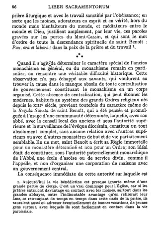 prière liturgique et avec le travail sanctifié par l'obéissance; en
sorte que les moines, adorateurs en esprit et en vérité, hors du
monde mais bienfaiteurs du monde, et médiateurs entre le
monde et Dieu, justifient amplement, par leur vie, ces paroles
gravées sur les portes du Mont-Cassin, et qui sont le mot
d'ordre de toute la descendance spirituelle de saint Benoît :
                                                                x
Pax, ora et labora ; dans la paix de la prière et du travail .
                                 *
                                  * #
   Quand il s'agit^de déterminer le caractère spécial de l'ancien
monachisme en général, ou du monachisme romain en parti-
culier, on rencontre une véritable difficulté historique. Cette
observation n'a pas échappé aux savants, qui voulurent en
trouver la cause dans le manque absolu de toute centralisation
de gouvernement constituant le monachisme en un corps
organisé. Cette absence de centralisation, qui peut étonner les
modernes, habitués au système des grands Ordres religieux nés
               c
depuis le x i n siècle, provient toutefois du caractère même de
la Régula Sancta de saint Benoît, qui a été pensée et promul-
guée à l'usage d'une communauté déterminée, laquelle, avec son
abbé, avec le conseil local des anciens et sous l'autorité supé-
rieure et la surveillance de l'évêque diocésain, constitue un tout
absolument complet, sans aucune relation avec d'autres supé-
rieurs ou avec d'autres monastères début et de vie parfaitement
semblable. En un mot, saint Benoît a écrit sa Règle immortelle
pour un monastère déterminé et non pour un Ordre; son idéal
était de constituer, sous l'autorité paternellement monarchique
de l'Abbé, une école d'ascèse ou de service divin, comme il
l'appelle, et non d'organiser une corporation de maisons avec
un gouvernement central.
   La conséquence immédiate de cette autorité sur laquelle est
  i. Aujourd'hui la vie bénédictine est presque ignorée même d'une
grande partie du clergé. C'est un vrai dommage pour l'Église, car si les
prêtres entraient davantage en contact avec les moines, surtout dans les
grandes abbayes, outre l'indiscutable avantage qu'en retirerait leur
âme, se retrempant de temps en temps dans cette oasis de la prière, ils
sauraient aussi où adresser éventuellement de bonnes vocations, de jeunes
gens surtout, avec lesquels ils sont facilement en contact dans la vie
paroissiale.
 