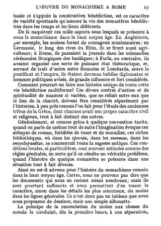 basée et s'appuie la construction bénédictine, est ce caractère
 de variété spontanée qu'assume la vie des monastères bénédic-
 tins dans les temps et les lieux différents.
    De là naquirent ces mille aspects sous lesquels se présente à
 nous le monachisme dans le haut moyen âge. En Angleterre,
 par exemple, les moines furent de courageux missionnaires ; en
 Germanie, le long des rives du Rhin, ils se firent aussi agri-
 culteurs; à Rome, ils passaient la journée dans les solennelles
 cérémonies liturgiques des basiliques; à Farfa, au contraire, ils
 avaient organisé une sorte de puissant état théocratique, et,
 servant de trait d'union entre Romains et Lombards, entre le
 pontificat et. l'empire, ils étaient devenus habiles diplomates et
 hommes politiques avisés, de grande influence et fort considérés.
    Comment pourrait-on faire une histoire unique de toute cette
 vie bénédictine multiforme? Ces divers centres d'action et de
 spiritualité de nuances si variées, que ne reliait entre eux que
 le lien de la charité, doivent être considérés séparément par
l'historien, à peu près comme l'on fait pour l'étude des anciennes
tribus de la Grèce, dont chacune avait son propre caractère civil
et religieux, tout à fait distinct des autres.
    Généralement, et comme grâce à quelque convention tacite,
quand on parle de moines tout de suite l'imagination évoque ces
abbayes de roman, fortifiées de tours et de murailles, ces riches
bibliothèques, où dans les spécula, dans les summae, dans les
encyclopaediae, se concentrait toute la sagesse antique. Ces con-
ditions locales, si particulières, sont souvent estimées comme des
règles générales, en sorte qu'il en résulte un véritable problème,
quand l'histoire de quelque monastère se présente dans une
situation tout à fait diverse.
   Ainsi en est-il advenu pour l'histoire du monachisme romain
dans le haut moyen âge. Certes, nous ne pouvons pas dire que
les documents qui nous en restent soient nombreux; mais ils
sont pourtant suffisants et nous permettent d'en tracer le
caractère, sinon dans les détails les plus minutieux, du moins
dans les lignes générales. Ce n'est donc pas un tableau que nous
nous proposons de dessiner, mais une simple silhouette.
   Le principe de la renonciation du moine aux choses du
monde le conduisit, dès la première heure, à une séparation,
 