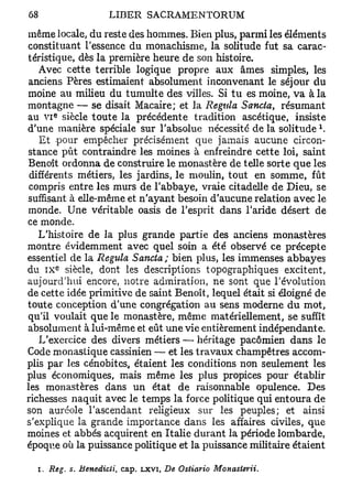 même locale, du reste des hommes. Bien plus, parmi les éléments
constituant l'essence du monachisme, la solitude fut sa carac-
téristique, dès la première heure de son histoire.
   Avec cette terrible logique propre aux âmes simples, les
 anciens Pères estimaient absolument inconvenant le séjour du
moine au milieu du tumulte des villes. Si tu es moine, va à la
montagne — se disait Macaire; et la Régula Sancta, résumant
      e
au V I siècle toute la précédente tradition ascétique, insiste
                                                                 l
d'une manière spéciale sur l'absolue nécessité de la solitude .
    Et pour empêcher précisément que jamais aucune circon-
 stance pût contraindre les moines à enfreindre cette loi, saint
Benoît ordonna de construire le monastère de telle sorte que les
 différents métiers, les jardins, le moulin, tout en somme, fût
 compris entre les murs de l'abbaye, vraie citadelle de Dieu, se
suffisant à elle-même et n'ayant besoin d'aucune relation avec le
monde. Une véritable oasis de l'esprit dans l'aride désert de
ce monde.
   L'histoire de la plus grande partie des anciens monastères
montre évidemment avec quel soin a été observé ce précepte
essentiel de la Régula Sancta; bien plus, les immenses abbayes
       E
du I X siècle, dont les descriptions topographiques excitent,
aujourd'hui encore, notre admiration, ne sont que révolution
de cette idée primitive de saint Benoît, lequel était si éloigné de
toute conception d'une congrégation au sens moderne du mot,
qu'il voulait que le monastère, même matériellement, se suffît
absolument à lui-même et eût une vie entièrement indépendante.
    L'exercice des divers métiers — héritage pacômien dans le
Code monastique cassinien — et les travaux champêtres accom-
plis par les cénobites, étaient les conditions non seulement les
plus économiques, mais même les plus propices pour établir
les monastères dans un état de raisonnable opulence. Des
richesses naquit avec le temps la force politique qui entoura de
son auréole l'ascendant religieux sur les peuples; et ainsi
s'explique la grande importance dans les affaires civiles, que
moines et abbés acquirent en Italie durant la période lombarde,
époque où la puissance politique et la puissance militaire étaient

  I. Reg. s. Benedicti,   cap. LXVI, De Ostiario   Monasterii.
 