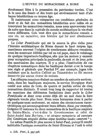 étroitement liées à la possession du patrimoine terrien. C'est
 là le sens des fossés et des tours qui environnaient tant d'ab-
 bayes bénédictines au moyen âge.
    Si maintenant nous comparons ces conditions générales de
 droit et de fait des monastères bénédictins avec celles où se
 trouvaient les monastères romains, nous nous apercevrons tout
 de suite que dans la capitale du monde ecclésiastique la vie était
 toute différente. Cela veut dire que le monachisme romain a
 une vie, un caractère, une histoire qui lui sont absolument
 propres.
    Le Liber Pontificalis qui est la source la plus riche pour
 l'histoire ecclésiastique de. Rome durant le haut moyen âge,
 mentionne souvent l'origine de nombreuses abbayes romaines,
 nous les montrant édifiées par tel ou tel pape, dans le voisinage
 de quelque importante basilique, afin que les moines y eussent
 pour occupation principale la psalmodie, de nuit et de jour, près
 des sanctuaires des martyrs. Il y a plus; l'institution de ces
chapitres monastiques dans les basiliques devint avec le temps
                                     er
une règle si générale que Paschal I , par exemple, jugea très
malséant que la basilica Callixti au Transtévère ne fût encore
desservie par aucun chœur de moines.
    Les abbayes romaines étaient au nombre de soixante environ ;
mais, dans les basiliques majeures, le service liturgique était
confié aux soins de trois, de quatre et parfois même de cinq
monastères distincts. Il serait trop long de rapporter ici toutes
les mentions des différentes fondations dont parle le Liber
Pontificalis et dont nous avons déjà dit ùn mot dans la liste
régionale tracée plus haut. Nous nous bornerons donc à parler
de quelques-unes seulement, en raison des circonstances carac-
téristiques qui accompagnèrent leurs débuts. Ainsi, par exemple,
Grégoire II restaura les deux monastères de la basilique majeure
de Sainte-Marie, c'est-à-dire le Gerontocomnim- et celui de
Saint-André kaia Barbara, « ut utraque monasteria ad sanctam
                                                               1
Dei Genitricem singtdis diebus alque noctibus la%tdes canereiit ».
    Le même Pontife fit plus encore à Saint-Paul, puisqu'il rendit
habitable l'antique monastère de Saint -Etienne et l'unit à celui

  1. Lib.   Pont.,   I, 397-398.
 