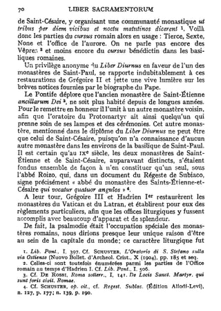 de Saint-Césaire, y organisant line communauté monastique ut
                                                                 x
tribus per diem vicibus et no du matutinos dicerent . Voilà
donc les parties du cursus romain alors en usage : Tierce, Sexte,
None et l'office de l'aurore. On ne parle pas encore des
        2
Vêprer. et moins encore du cursus bénédictin dans les basi-
liques romaines.
   Un privilège anonyme ^.u Liber Diurnus en faveur de l'un des
monastères de Saint-Paul, se rapporte indubitablement à ces
restaurations de Grégoire II et jette une vive lumière sur les
brèves notices fournies par le biographe du Pape.
   Le Pontife déplore que l'ancien monastère de Saint-Étienne
                 3
ancillarum Dei , ne soit plus habité depuis de longues années.
 Pour le remettre en honneur il l'unit à un autre monastère voisin,
afin que l'oratoire du Protomartyr ait ainsi quelqu'un qui
prenne soin de ses lampes et des cérémonies. Cet autre monas-
tère, mentionné dans le diplôme du Liber Diurnus ne peut être
que celui de Saint-Césaire, puisqu'on n'a connaissance d'aucun
autre monastère dans les environs de la basilique de Saint-Paul.
                            e
Il est certain qu'au i x siècle, les deux monastères de Saint-
Étienne et de Saint-Césaire, auparavant distincts, s'étaient
fondus ensemble de façon à n'en constituer qu'un seul, sous
l'abbé Roizo, qui, dans un document du Régeste de Subiaco,
signe précisément « abbé du monastère des Saints-Étienne-et-
                                            4
Césaire qui vocatur quahtor angtrtos » .
                                                    e r
   A leur tour, Grégoire III et Hadrien I restaurèrent les
monastères du Vatican et du Latran, et établirent pour eux des
règlements particuliers, afin que les offices liturgiques y fussent
accomplis avec beaucoup d'apparat et de splendeur.
   De fait, la psalmodie était l'occupation spéciale des monas-
tères romains, nous dirions presque leur unique raison d'être
au sein de la capitale du monde; ce caractère liturgique fut
   T. Lib. Pont., I, 397. Cf. SCHUSTER, L'Oratorio di S. Stefano      sulla
via Ostiense (Nuovo Bollet. d'Archeol. Crist., X (1904), pp. 185 et seq.
  2. Celles-ci sont toutefois énumérées parmi les parties de l'Office
romain au temps d'Hadrien I. Cf. Lib. Pont., T. 506.
  3. Cf. D E Rossr, Roma sotterv. I, 14T. De Locis Sanct. Martyr, qui
                                  t

sunt foris ciuit, Romae.
   4. Cf. SCHUSTER, op. cit., cf. Regest. Sttblac. (Édition Allodî-Levi),
n. 127, p. 177; n. 139, p. 190.
 