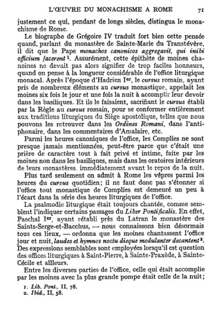 justement ce qui, pendant de longs siècles, distingua le mona-
chisme de Rome.
    Le biographe de Grégoire IV traduit fort bien cette pensée
quand, parlant du monastère de Sainte-Marie du Transtévère,
il dit que le Pape monachos canonicos aggregavit, qui inibi
                   l
officium facerent . Assurément, cette épithète de moines cha-
noines ne devait pas alors signifier de trop faciles honneurs,
quand on pense à la longueur considérable de l'office liturgique
                                       er
monacal. Après l'époque d'Hadrien I , le cursus romain, ayant
pris de nombreux éléments au cursus monastique, appelait les
moines six fois le jour et une fois la nuit à accomplir leur devoir
dans les basiliques. Et ils le faisaient, sacrifiant le cursus établi
par la Règle au cursus romain, pour se conformer entièrement
aux traditions liturgiques du Siège apostolique, telles que nous
pouvons les retrouver dans les Ordines Romani, dans I'anti-
phonaire, dans les commentaires d'Amalaire, etc.
   Parmi les heures canoniques de l'office, les Compiles ne sont
presque jamais mentionnées, peut-être parce que c'était une
prière de caractère tout à fait privé et intime, faite par les
moines non dans les basiliques, mais dans les oratoires intérieurs
de leurs monastères, immédiatement avant le repos de la nuit.
   Plus tard seulement on admit à Rome les vêpres parmi les
heures du cursus quotidien; il ne faut donc pas s'étonner si
l'office tout monastique de Complies est demeuré un peu à
l'écart dans la série des heures liturgiques de l'office.
   La psalmodie liturgique était toujours chantée, comme sem-
blent l'indiquer certains passages du Liber Pontificalis. En effet,
           er
Paschal I , ayant rétabli près du Latran le monastère des
Saints-Serge-et-Bacchus, — nous connaissons bien désormais
tous ces lieux, — ordonna que les moines chantassent l'office
jour et nuit, laiides et hymnos noctu dieque modulanter décantent**
Des expressions semblables sont employées lorsqu'il est question
des offices liturgiques à Saint-Pierre, à Sainte-Praxède, à Sainte-
Cécile et ailleurs.
   Entre les diverses parties de l'office, celle qui était accomplie
par les moines avec la plus grande pompe était celle de la nuit ;
  T. Lib. Pont., II, 78.
  2. Ibid., Il, 58.
 
