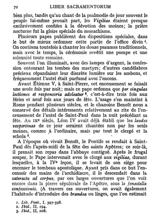 bien plus, tandis qu'au chant de la psalmodie de jour souvent le
  peuple lui-même prenait part, les Vigiliae étaient presque
  exclusivement confiées à la dévotion des moines; la prière
 nocturne fut la gloire spéciale du monachisme.
    Plusieurs papes publièrent des dispositions spéciales, dans
                                                               A
 le but de mieux ordonner cette partie de l'office divin .
 On continua toutefois à chanter les douze psaumes traditionnels,
 mais avec le temps, la cérémonie revêtit une pompe et une
 solennité toute romaine.
    Souvent Ton illuminait, avec des lampes d'argent, la confes-
 sion entourant les tombes des martyrs; d'autres candélabres
 précieux répandaient leur discrète lumière sur les ambons, et
 fréquemment l'autel était parfumé avec l'encens.
    Avant Etienne V, à Saint-Pierre, cet encensement se faisait
 une seule fois par nuit; mais ce pape ordonna que per singulas
                                  2
 lectiones et responsoria adoleatur , c'est-à-dire trois fois aux
 fériés et neuf fois aux jours de fête. L'usage s'en maintint à
 Rome pendant plusieurs siècles, et le chanoine Benoît nous a
 conservé des détails intéressants relativement au rite de l'en-
 censement de l'autel de Saint-Paul dans la nuit précédant sa
               e
 fête. Au I X siècle, Léon IV avait déjà établi que les laudes
 vespertinae de ce jour seraient chantées non par les seuls
 moines, comme k l'ordinaire, mais par tout le clergé et la
        3
 schola .
    A l'époque où vivait Benoît, le Pontife se rendait à Saint-
 Paul dès l'après-midi de la fête des saints Apôtres; ce soir-là,
 il prenait son repas dans l'abbaye contiguë. Après le frugal
 souper, le Pape intervenait avec le clergé aux vigiliae, durant
                        e
lesquelles, à la I V leçon, il se levait de son siège pour
encenser le tombeau apostolique. Ayant pris dans ce but l'en-
censoir des mains de l'archidiacre, il le descendait dans la
cateracta ad corpus, par ces larges ouvertures que l'on voit
encore dans la pierre sépulcrale de l'Apôtre, sous la fenestella
confessionis. (A travers ces ouvertures, on avait également
l'habitude d'introduire des brandea ou linges, que l'on estimait
  1. Lib. Pont., I, 397-398.
  2. Ibid., II, 194.
  3. Ibid., II, 108.
 