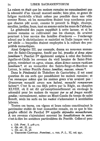La raison en était que les moines romains ne connaissaient pas
la nécessité d'un travail manuel assidu; bien plus, ce genre de
fatigue matérielle n'était même pas possible dans une ville
comme Rome, où les monastères étaient trop nombreux pour
que chacun pût avoir, comme le prescrit la Règle, champs,
moulins, jardins, fours, tout en somme entre les murs de l'abbaye.
   La générosité des papes suppléait à cette lacune, et si les
moines romains ne cultivaient pas les champs, ils avaient
pourtant à leur service des familles d'esclaves — l'esclavage
adouci par le christianisme se maintint en Italie jusque vers le
  6
x i siècle — lesquelles étaient employées à la culture des pro-
 priétés monastiques.
    Ainsi Grégoire III, par exemple, donna au nouveau monas-
 tère de Saint-Chrysogone, fondé par lui, firaedia et dona atque
           1              e r
familiam ; Paschal I également assigna à celui des Saintes-
 Agathe-et-Cécile les revenus du vieil hospice de Saint-Péré-
 grinus, consistant en agros, vineas, etiam domos necnon vusticam
           a
 familiam , et au monastère des Saints-Serge-et-Bacchus au
                                                                           8
 Latran, le même Pontife donna familias, massas, vineas ,
    Dans le Pénitentiel de Théodore de Cantorbéry, il est aussi
 question de ces serfs que possédaient les moines romains; et
 Ton remarque même que les moines grecs n'en avaient pas :
  Graecorum monachi servos non habent, monachi romanorum
       4
 habent . C'est là un cas déjà prévu par la Règle, au chapitre
 XLVIII, où il est dit qu'exceptionnellement on envisage la
 nécessité pour les moines de vaquer per se ad fruges recolli-
 gendas; normalement, même au Mont-Cassin du temps de saint
 Benoît, seuls les serfs ou les rustici s'adonnaient à semblables
 labeurs.
    Toutes ces terres, ces vignes et leurs colons constituaient le
 patrimoine stable de tout monastère romain, ou ce que le bio-
                                e r
 graphe officiel de Paschal I appelle stipendia monachorum.
 A ces revenus s'ajoutaient souvent les benedictiones in attro,
 c'est-à-dire les aumônes particulières du Pontife. Celles-ci pou-
  1. Lib. Pont,, I , 418-419.
  2. Op. cit., I I , 57.
  V Op. cit., I I , 58.
  4. THEODORT CANTUAR. Poenitent.,    c. vin.   P. L.. I C , col.   931.
 