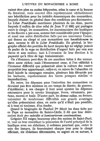 vaient être plus ou moins fréquentes, selon le cœur et la bourse
du donateur, mais souvent elles représentaient véritablement
une bénédiction pour les intérêts économiques des monastères,
lesquels étaient en général dans des conditions peu florissantes.
Le Liber Pontificalis mentionne plusieurs de ces dons, parmi
lesquels il suffira de citer celui de Jean V (f 686) qui partagea
entre le clergé, les monastères, les mansionnaires des basiliques
et les diacres 1.300 sous, somme fort considérable pour l'époque ;
et aussi une autre distribution faite par son successeur Conon,
qui donna au clergé et aux monastères une benedictionem in
auro, comme le dit le Liber Pontificalis. En général, le bio-
graphe officiel des pontifes du haut moyen âge ne néglige jamais
de parler de la roga ou distribution d'argent faite par eux aux
clercs et aux moines, tant à l'occasion de leur élection à la
papauté qu'à titre de legs testamentaire.
   On s'étonnera peut-être de ces aumônes faites à des monas-
tères assez riches; mais l'étonnement cesse, si l'on réfléchit à
l'immense difficulté que présentait alors la culture des vastes
propriétés leur appartenant ; celles-ci, en raison de l'abandon où
était laissée la campagne romaine, plusieurs fois dévastée par
les barbares, représentaient des terres presques stériles et
improductives.
   En outre, les dépenses pour l'entretien des monastères ne
devaient pas être minimes en ces temps de disette, de guerres,
d'épidémies; à ces charges il faut aussi ajouter les dépenses
nécessaires pour le service liturgique, livres, vêtements, par-
fums, encens et huile. D'autre part, les dotnus cultae, ou fermes,
unissaient de nombreuses difficultés aux grands avantages
qu'elles présentaient alors, en sorte qu'il n'était pas possible,
ni à tous ni toujours, d'en fonder.
                                      e r
   Quand le biographe de Paschal I décrit les dons faits par
ce Pape au monastère de Sainte-Cécile, il dit que leur desti-
nation était pro subsidio et luminariorum concinnatione.
   Grégoire III exigea beaucoup plus des moines de Saint-Paul,
et, tout en leur concédant la possession de l'autel principal de la
basilique avec ses oblations, il ordonna pourtant que, outre le
soin des lampes, ils fourniraient chaque jour pour le clergé
officiant, six oblations déterminées, en argent ou en nature, à
 