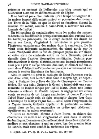 présenter au moment de l'offertoire aux "cinq messes qui se
célébraient alors sur les différents autels de l'église.
    Il ne faudrait pas croire toutefois qu'au temps de Grégoire III
les moines fussent déjà entrés partout en possession des revenus
des Titres de la Ville, et que le clergé en fonctions durant la
semaine fût réduit, comme à Saint-Paul, à recevoir ses émo-
luments de l'abbé.
    Un tel système de centralisation entre les mains des moines
se heurtait à des difficultés presque insurmontables, surtout dans
les basiliques principales, où le clergé défendit ses droits de
 toutes ses forces, s'ingéniant à restreindre le plus possible
 l'ingérence envahissante des moines dans le sanctuaire. De là
 vient cette fréquente augmentation du clergé notée par le
                                                            e
 Liber Pontificalis dans la vie de quelques papes du v i siècle,
 et cette sorte de contraste entre les deux éléments, qui est
 signalée dans d'autres biographies pontificales. Certains pon-
tifes favorisent le clergé, d'autres les moines, lesquels remplacent
ainsi peu à peu le clergé titulaire diminué, et celui-ci est finale-
ment dans l'obligation d'abandonner presque exclusivement aux
moines le service liturgique des basiliques.
    Ainsi en arriva-t-il pour la basilique de Saint-Pancrace sur la
voie Aurélienne, très célèbre dans tout le moyen âge, et dépen-
dant à l'origine des prêtres du titre de Chrysogone au Trans-
tévère. En 594 saint Grégoire le Grand y introduisit une com-
munauté de moines dirigée par l'abbé Maur. Dans une lettre
adressée à celui-ci, le Pontife déplore la négligence des clercs
voués au service de cet insigne sanctuaire, et donuc l'ordre à
l'abbé Maur d'avoir soin de faire accomplir chaque jour dans
la basilique du Martyr ïopus Dei — ainsi, selon l'expression de
la Régula Sancta, Grégoire appelait-il la psalmodie — entre-
tenant dans ce but au monastère un prêtre qui célébrerait
                                     1
régulièrement les saints mystères .
    Ailleurs au contraire, comme à Saint-Pierre, en dehors des
cérémonies, les moines ne s'ingéraient en rien dans le service
des basiliques. Les messes solennelles étaient réservées auxhebdo-
madiers et aux chantres, à qui en outre, lors des grandes fêtes
de l'année, était aussi confiée la cérémonie des vêpres.
  1. Epist., Lib. IV, ep. 18. P. L„ XXVII, col. 667-668.
 