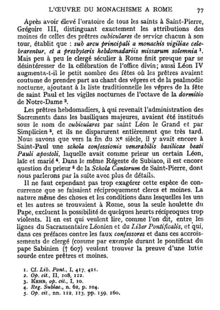 Après avoir élevé l'oratoire de tous les saints à Saint-Pierre,
Grégoire III, distinguant exactement les attributions des
moines de celles des prêtres cubiculares de service chacun à son
tour, établit que : sub arcu principali a monachis vigiliae cele-
                                                                1
 brarentur, et a presbyteris hebdomadariis missarum solemnia .
Mais peu à peu le clergé séculier à Rome finit presque par se
désintéresser de la célébration de l'office divin; aussi Léon IV
augmenta-t-il le petit nombre des fêtes où les prêtres avaient
coutume de prendre part au chant des vêpres et de la psalmodie
nocturne, ajoutant à la liste traditionnelle les vêpres de la fête
de saint Paul et les vigiles nocturnes de l'octave de la dormitio
                      2
de Notre-Dame .
   Les prêtres hebdomadiers, à qui revenait l'administration des
Sacrements dans les basiliques majeures, avaient été institués
sous le nom de cubiculares par saint Léon le Grand et par
              3
Simplicien , et ils ne disparurent entièrement que très tard.
                                             e
Nous savons que vers la fin du X siècle, il y avait encore à
Saint-Paul une schola confessionis venerabilis basilicae beati
Pauli apostoli, laquelle avait comme prieur un certain Léon,
                  4
laïc et marié . Dans le même Régeste de Subiaco, il est encore
                           6
question du prieur de la Schola Cantorum de Saint-Pierre, dont
nous parlerons par la suite avec plus de détails.
   11 ne faut cependant pas trop exagérer cette espèce de con-
currence que se faisaient réciproquement clercs et moines. La
nature même des choses et les conditions dans lesquelles les uns
et les autres se trouvaient à Rome, sous la seule houlette du
Pape, excluent la possibilité de quelques heurts réciproques trop
violents. Il en est qui veulent lire, comme l'on dit, entre les
lignes du Sacramentaire Léonien et du Liber Pontificalis, et qui,
dans ces préfaces contre les faux confessores et dans ces accrois-
sements de clergé (comme par exemple durant le pontificat du
pape Sabinien (| 607) veulent trouver la preuve d'une lutte
sourde entre prêtres et moines.

  1. Cf. Lib. Pont., I, 417, 42t.
  2. Op. cit., Il, 108, 112.
  3.   KEHR, op. cit.,    I,   10.
  4. Reg. Sublac., n. 62, p. 104.
  5. Op. cit., nn. 112, 113, pp. 159, 160,
 