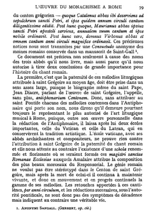 du centon grégorien — quoque Catalenus abbas ibi deserviens ad
 sepulchmm sancii Pétri, et ipse quidem annum circuit cantum
 diligentissime edidit. Post hune quoque, Maurianus abbas ipsius
 sancii Pétri apostoli serviens, annualem suum cantum et ipse
 nobile ordinavit. Post hune vero, domnus Virbonus abbas et
 omnem cantum anni circuli magnifiée ordinavil. Ces précieuses
 notices nous sont transmises par une Consuetudo anonyme des
 moines romains conservée dans un manuscrit de Saint-Gall 
    Ce document est précieux non seulement à cause des noms
 des trois abbés qu'il nous livre, mais aussi parce qu'il nous
 autorise à tirer deux conclusions de grande importance pour
l'histoire du chant romain.
    La première, c'est que la paternité de ces mélodies liturgiques
 attribuée à saint Grégoire au moyen âge, doit être prise dans un
sens assez large, puisque le biographe même du saint Pape,
 Jean Diacre, parlant de l'œuvre de saint Grégoire, l'appelle,
 sans plus, antiphonarium Centonem. Donc, sans attribuer au
saint Pontife chacune des mélodies contenues dans l'Antipho-
naire qui porte son nom, nous dirons qu'il demeure pourtant
toujours le représentant le plus autorisé de l'art liturgique
musical à Rome, puisque, outre son œuvre personnelle dans
la rédaction de TAntiphonaire, il laissa après lui deux écoles
importantes, celle du Vatican et celle du Latran, qui en
conservèrent la tradition artistique. L'école vaticane, avec ses
abbés archichantres et compositeurs, ne prouve rien contre
l'attribution à saint Grégoire de la paternité du chant romain
et elle nous atteste au contraire l'existence d'une schola renom-
mée et florissante où se seraient formés ces magistri sanctae
Romanae Ecclesiae auxquels Amalaire attribue la composition
des plus beaux morceaux du Responsorial. Le génie romain
ne voulut pas être stéréotypé dans le Centon de saint Gré-
goire, mais après la mort de celui-ci il continua à maintenir
vivante, et donc en mouvement et en progrès continuels la
gamme de ses mélodies. Les retouches apportées à ces canti-
lènes, per anni circulum, et les rédactions successives, sous l'auto-
rité pontificale, ne sont donc pas des symptômes de décadence
mais indiquent au contraire une véritable vie.

  i.   ANONYMI SANGALL. (GERBBRT, op.   cil.)
 