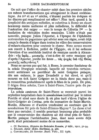 On sait que l'office de chantre subit dans les premiers siècles
ces mêmes transformations qui atteignirent le chant ecclésias-
              e          E
tique. Au i v et au V siècles, c'étaient parfois les évêques et
les diacres qui remplissaient cet office Plus tard, quand à la
simplicité des antiques mélodies, se substitua à Rome un chant
beaucoup moins uniforme et plus mélodieux, la difficulté de
                                                               e r
l'exécution dut exiger — vers le temps de Célestin I — la
fondation de véritables écoles musicales. L'idée n'était pas
nouvelle, puisque Julien l'Apostat, à l'époque de l'éphémère
restauration du paganisme qui advint sous son règne, avait déjà
conçu le dessein d'ériger dans toutes les villes des conservatoires
d'enfants-chantres pour soutenir le chœur. Nous avons encore
son rescrit à Ecdicius, préfet de l'Egypte, où il lui ordonne
l'érection d'un semblable institut de musique sacrée à Alexan-
drie : TÎjç tepàç... [xouaixîjç, c'est-à-dire de cette musique qui
d'après l'Apostat, purifie les âmes ... TOCÇ ^u^àç Ô7cà T Î J Ç ©eiaç

   Nous ne savons pas qui fut, à Rome, le premier fondateur de
la schola liturgique musicale, laquelle est toutefois certaine-
ment antérieure au pontificat de saint Grégoire puisque,
dès son enfance, le pape Deusdedit y fut élevé, et qu'il
mourut en 618. Saint Grégoire ne la fonda donc pas, mais il
la reconstitua probablement après le fléau de la peste. De plus,
il érigea deux scholae, l'une à Saint-Pierre, l'autre près du pa-
triarchium.
   La schola cantorum de Saint-Pierre se recrutait parmi les
orphelins hospitalisés dans le xenodochium institué par le même
Pontife et situé sans doute là où plus tard s'éleva l'église de
Saint-Grégoire de Cortina, près du monastère de Saint-Martin.
Manlio, Alfarano et d'autres voudraient au contraire que le
                                                      3
xenodochium fût près de Saint-Êtienne-Majeur . La chose n'est
donc pas certaine; il semble pourtant beaucoup plus probable
que le conservatoire des chantres ait été situé près de Saint-
Martin puisque l'archichantre Jean, dont nous avons déjà
parlé, était précisément moine de ce monastère.
  1. Cf. BATIFFOL, Histoire du Bréviaire Romain, 3 édit., 1911, 51-54.
                                                  e



  2. IULIANI, Epist (Ëdit. Hertlein), p. 566.
  3. CANCELLTERI, De Secretar. Basil. Vatic, I I I 6366.
 