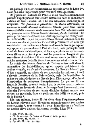 Un passage du Liber Pontificalis, au sujet de la vie de Léon IV,
n'est pas sans importance pour résoudre cette question.
   On y parle de l'enfance du Pontife, et on raconte comment ses
parents l'appliquèrent aux études littéraires dans le monastère
V a t i c a n de Saint-Martin, où il fit son éducation scientifique et
religieuse. Hic primum a parentibus, ob studia litterarum, in
monasterio beati Martini confessons Christi, quod foris muros
huius civitatis romanae, iuxta ecclesiam beati Pétri apostoU situm
                                                                x
est, quousque sacras lifteras pleniter disceret ,sponte concessit . Ce
                                                 }

passage dnLiber Pontificalis nousfait supposer qu'un collège exis-
tait à Saint-Martin, où les jeunes élèves étaient instruits dans les
sciences sacrées et profanes. Or c'était précisément en cela que
consistaient les anciennes scholae cantorum de Rome puisqu'on
n'y apprenait pas seulement l'art du chant, mais qu'on y formait
aussi de bons ecclésiastiques; si bien que plusieurs de leurs an-
ciens élèves occupèrent plus tard les premières charges du pa-
triarchium et arrivèrent finalement au souverain pontificat. Les
scholae cantorum de jadis étaient comme nos séminaires actuels.
    La schola des jeunes chantres du Latran se trouvait dans le
monastère de Saint-Étienne, qu'on appela précisément in
orphanotrophio, ou de schola cantorum. Le lieu ne laissait pas
d'être suggestif, en raison de ses souvenirs historiques : à côté
s'élevait l'oratoire de la Sainte-Croix, près du baptistère, là
même où saint Grégoire, au dire de Jean Diacre, reçut d'en haut
l'inspiration de composer Vantiphonarius. Le pauvre lit sur
lequel le Pontife, souvent torturé par la goutte, avait coutume
de donner ses leçons de chant, et la verge dont il se servait pour
stimuler l'attention de ses jeunes disciples étaient encore con-
                        e
servés, au IX siècle, dans un petit oratoire dédié au saint, près
                    2
de la Schola .
   Dès son enfance, Serge II fut élevé dans Yorphanotrophium
du Latran; devenu pape, il restaura magnifiquement son ancien
                        3
conservatoire , tout comme fit pour Saint-Martin au Vatican
                                                            4
un ancien élève devenu également pontife, Léon IV .
  1.   Lib. Pont.,   II, 106.
  2.   Cf. ARMEIXINI, Le Chiese di Roma, 2 édit., p. 105.
                                           S



  3.   Lib. Pont , II, 86, 92.
                t


  4.   Op. cit.. II, m , 130, 133.
 