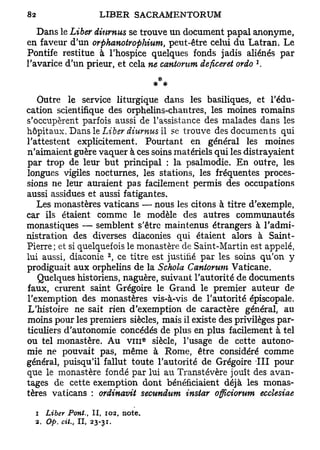 Dans le Liber Humus se trouve un document papal anonyme,
en faveur d'un orphanotrophium, peut-être celui du Latran. Le
Pontife restitue à l'hospice quelques fonds jadis aliénés par
                                                         1
l'avarice d'un prieur, et cela ne caniorum deficeret ordo .
                                      * *
   Outre le service liturgique dans les basiliques, et l'édu-
cation scientifique des orphelins-chantres, les moines romains
s'occupèrent parfois aussi de l'assistance des malades dans les
hôpitaux. Dans le Liber diurnus il se trouve des documents qui
l'attestent explicitement. Pourtant en général les moines
n'aimaient guère vaquer à ces soins matériels qui les distrayaient
par trop de leur but principal : la psalmodie. En outre, les
longues vigiles nocturnes, les stations, les fréquentes proces-
sions ne leur auraient pas facilement permis des occupations
aussi assidues et aussi fatigantes.
   Les monastères vaticans — nous les citons à titre d'exemple,
car ils étaient comme le modèle des autres communautés
monastiques — semblent s'être maintenus étrangers à l'admi-
nistration des diverses diaconies qui étaient alors à Saint-
Pierre; et si quelquefois le monastère de Saint-Martin est appelé,
                     2
lui aussi, diaconie , ce titre est justifié par les soins qu'on y
prodiguait aux orphelins de la Schola Caniorum Vaticane.
   Quelques historiens, naguère, suivant l'autorité de documents
faux, crurent saint Grégoire le Grand le premier auteur de
l'exemption des monastères vis-à-vis de l'autorité épiscopale.
L'histoire ne sait rien d'exemption de caractère général, au
moins pour les premiers siècles, mais il existe des privilèges par-
ticuliers d'autonomie concédés de plus en plus facilement à tel
                                  e
ou tel monastère. Au v m siècle, l'usage de cette autono-
mie ne pouvait pas, même à Rome, être considéré comme
général, puisqu'il fallut toute l'autorité de Grégoire III pour
que le monastère fondé par lui au Transtévère jouît des avan-
tages de cette exemption dont bénéficiaient déjà les monas-
tères vaticans : ordinavit secundum instar officiorum ecclesiae

  i Liber Pont., II, 102, note.
  2. Op. cit., II, 23-31.
 