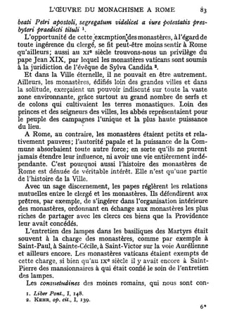 beati Pétri apostoli, segregatum videlicel a iure potestatis pres-
                              1
byteri praedicti tituli .
   L'opportunité de cette èxcmptionies monastères, àl'égardde
toute ingérence du clergé, se fit peut-être moins sentir à Rome
                                     e
qu'ailleurs; aussi au x i siècle trouvons-nous un privilège du
pape Jean X I X , par lequel les monastères vaticans sont soumis
                                               2
à la juridiction de l'évêque de Sylva Candida .
   Et dans la Ville éternelle, il ne pouvait en être autrement.
Ailleurs, les monastères, édifiés loin des grandes villes et dans
la solitude, exerçaient un pouvoir indiscuté sur toute la vaste
zone environnante, grâce surtout au grand nombre de serfs et
de colons qui cultivaient les terres monastiques. Loin des
princes et des seigneurs des villes, les abbés représentaient pour
le peuple des campagnes l'unique et la plus haute puissance
du lieu.
   A Rome, au contraire, les monastères étaient petits et rela-
tivement pauvres; l'autorité papale et la puissance de la Com-
mune absorbaient toute autre force; en sorte qu'ils ne purent
jamais étendre leur influence, ni avoir une vie entièrement indé-
pendante. C'est pourquoi aussi l'histoire des monastères de
Rome est dénuée de véritable intérêt. Elle n'est qu'une partie
de l'histoire de la Ville.
   Avec un sage discernement, les papes réglèrent les relations
mutuelles entre le clergé et les monastères. Ils défendirent aux
prêtres, par exemple, de s'ingérer dans l'organisation intérieure
des monastères, ordonnant en échange aux monastères les plus
riches de partager avec les clercs ces biens que la Providence
leur avait concédés.
   L'entretien des lampes dans les basiliques des Martyrs était
souvent à la charge des monastères, comme par exemple à
Saint-Paul, à Sainte-Cécile, à Saint-Victor sur la voie Aurélienne
et ailleurs encore. Les monastères vaticans étaient exempts de
                                         e
 cette charge, si bien qu'au i x siècle il y avait encore à Saint-
 Pierre des mansionnaires à qui était confié le soin de l'entretien
 des lampes.
   Les consnetndines des moines romains, qui nous sont con-
   1. Liber Pont., 1, 148.
  2.   KEHR, op. cit.,   I,   139.
 