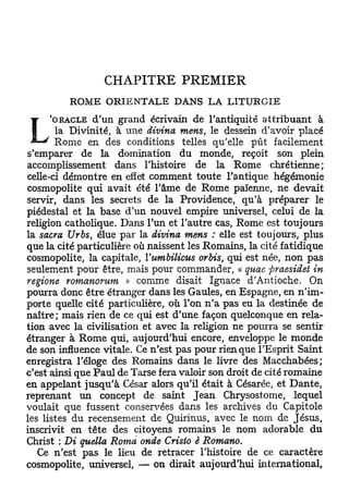 CHAPITRE PREMIER
         ROME ORIENTALE DANS LA LITURGIE
     'ORACLE    d'un grand écrivain de l'antiquité attribuant à
       la Divinité, à une divina mens, le dessein d'avoir placé
       Rome en des conditions telles qu'elle pût facilement
s'emparer de la domination du monde, reçoit son plein
accomplissement dans l'histoire de la Rome chrétienne;
celle-ci démontre en effet comment toute l'antique hégémonie
cosmopolite qui avait été l'âme de Rome païenne, ne devait
servir, dans les secrets de la Providence, qu'à préparer le
piédestal et la base d'un nouvel empire universel, celui de la
religion catholique. Dans l'un et l'autre cas, Rome est toujours
la sacra Urbs, élue par la divina mens : elle est toujours, plus
que la cité particulière où naissent les Romains, la cité fatidique
cosmopolite, la capitale, Yumbilicus orbis, qui est née, non pas
seulement pour être, mais pour commander, « quae ftraesidet in
régions romanorum » comme disait Ignace d'Antioche. On
pourra donc être étranger dans les Gaules, en Espagne, en n'im-
porte quelle cité particulière, où l'on n'a pas eu la destinée de
naître; mais rien de ce qui est d'une façon quelconque en rela-
tion avec la civilisation et avec la religion ne pourra se sentir
étranger à Rome qui, aujourd'hui encore, enveloppe le monde
de son influence vitale. Ce n'est pas pour rienqiie l'Esprit Saint
enregistra l'éloge des Romains dans le livre des Macchabées;
c'est ainsi que Paul de Tarse fera valoir son droit de cité romaine
en appelant jusqu'à César alors qu'il était à Césarée, et Dante,
reprenant un concept de saint Jean Chrysostome, lequel
voulait que fussent conservées dans les archives du Capitole
les listes du recensement de Quirinus, avec le nom de Jésus,
inscrivit en tête des citoyens romains le nom adorable du
Christ : Di quella Roma onde Crislo è Romano.
   Ce n'est pas le lieu de retracer l'histoire de ce caractère
cosmopolite, universel, — on dirait aujourd'hui international,
 