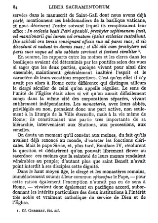 servées dans le manuscrit de Saint-Gall dont nous avons déjà
parlé, mentionnent ces hebdomadiers de la basilique vaticane,
et nous décrivent Tordre suivant lequel ils remplissaient leur
office : In ecclesia beati Pétri apostoli, presbyter septimanam facit,
vel mansionarii qui lumen vel ornatum ipsius ecclesiae custodiunt.
Die sabbati ora teroia consignant officia sua ad pares suos et sic
                                                              t

discedunt et vadunt in domos suas; et illi alii cum presbytero vel
paris suos usque ad alio sabbato serviunt et faciunt similiter 
    En somme, les rapports entre les moines et les clercs dans les
basiliques avaient été déterminés par les pontifes selon des vues
 si sages que les deux parties, quoique vivant pour ainsi dire
 ensemble, maintinrent généralement inaltéré l'esprit et le
 caractère d'e leurs vocations respectives. C'est qu'en effet il n'y
 avait pas alors à Rome cette différence qui distingua ailleurs
le clergé séculier de celui qu'on appelle régulier. Le sens de
l'unité de l'Église était alors si vif qu'on aurait difficilement
conçu dans la même cité des corporations séparées, vivant
entièrement indépendantes. Les monasteria, avec leurs abbés,
privilégiés ou non, prenaient donc une part active, non seule-
ment à la liturgie de la Ville éternelle, mais à la vie même de
Rome; ils constituaient une partie très importante de sa
hiérarchie, intervenaient aux Stations, aux processions, aux
conciles.
    On douta un moment qu'il convînt aux moines, du fait qu'ils
avaient déjà renoncé au monde, d'exercer les fonctions cléri-
cales. Mais le pape Sirice, et, plus tard, Boniface IV, résolurent
la question et déclarèrent qu'on pouvait librement élever au
sacerdoce ces moines que la sainteté de leurs mœurs rendaient
vénérables au peuple; d'autant plus que saint Benoît n'avait
point interdit à ses disciples cette dignité.
   Dans le haut moyen âge, le clergé et les monastères romains,
immédiatement soumis à leur commun episcopus le Pape, —pour
cette raison également l'exemption n'aurait pas eu de sens à
Rome, — vivaient donc également en pacifique accord, subor-
donnant les intérêts particuliers des deux institutions à l'intérêt
très noble et vraiment catholique du service de Dieu et de
l'Église.
  i.   Cf. GERBBRT, loc.   cit.
 