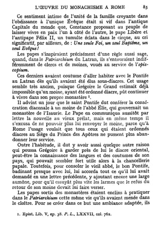 Ce sentiment intime de l'unité de la famille croyante dans
l'obéissance à l'unique Évêque était si vif dans l'antique
Capitale du monde que, Constance proposant au peuple de
laisser vivre en paix l'un à côté de l'autre, le pape Libère et
l'antipape Félix II, un tumulte éclata dans le cirque, au cri
significatif, par ailleurs, de : Une seule Foi, un seul Baptême, un
seul Evêque!
   Les papes s'inspiraient précisément d'une règle aussi sage,
quand, dans le Patriarchium du Latran, ils s'entouraient indif-
féremment de clercs et de moines, voués au service de Vepis-
copium.
   Ces derniers avaient coutume d'aller habiter avec le Pontife
au Latran dès qu'ils avaient été élus sous-diacres. Cet usage
semble très ancien, puisque Grégoire le Grand estimait déjà
impossible qu'un moine, ayant été ordonné diacre, pût continuer
                                     1
à vivre dans son propre monastère .
   Il advint un jour que le saint Pontife dut conférer la consé-
cration diaconale à un moine de l'abbé Èlie, qui gouvernait un
monastère de l'Isaurie. Le Pape en communiqua aussitôt par
lettre la nouvelle au vieux prélat, mais en même temps il
s'excusa de ne pouvoir plus lui renvoyer le moine, parce qu'à
Rome l'usage voulait que tous ceux qui étaient ordonnés
diacres au Siège du Prince des Apôtres ne pussent plus aban-
donner leur service.
   Outre l'habitude, il dut y avoir aussi quelque autre raison
qui poussa Grégoire à garder près de lui le diacre oriental,
peut-être la connaissance des langues et des coutumes de son
pays, qui pouvait sembler fort utile alors à la chancellerie
papale. Toutefois, pour consoler le vieil abbé, le bon Pontife,
badinant presque avec lui, lui accorda tout ce qu'il lui avait
demandé en une lettre précédente, y ajoutant encore une large
aumône, pour qu'il essuyât plus vite les larmes que le refus du
retour de son moine devait lui faire verser.
   Les papes sortis des monastères étaient enclins à pratiquer
dans le Patriarchium cette même vie qu'ils avaient menée dans
le cloître. Pour se créer dans ce but une ambiance adaptée, ils

  1. Epist. Lib. V, ep. 38. ^   LXXVI1, col. 762.
 