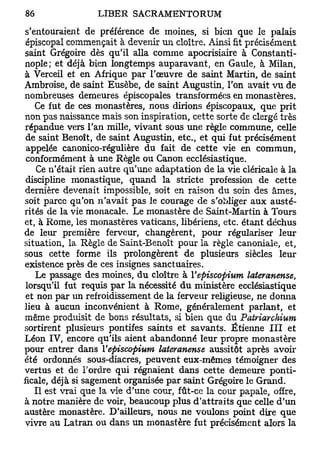 s'entouraient de préférence de moines, si bien que le palais
 épiscopal commençait à devenir un cloître. Ainsi fit précisément
saint Grégoire dès qu'il alla comme apocrisiaire à Constanti-
nople; et déjà bien longtemps auparavant, en Gaule, à Milan,
à Verceil et en Afrique par l'œuvre de saint Martin, de saint
Ambroise, de saint Eusèbe, de saint Augustin, l'on avait vu de
nombreuses demeures épiscopales transformées en monastères.
   Ce fut de ces monastères, nous dirions épiscopaux, que prit
non pas naissance mais son inspiration, cette sorte de clergé très
répandue vers l'an mille, vivant sous une règle commune, celle
 de saint Benoît, de saint Augustin, etc., et qui fut précisément
 appelée canonico-régulière du fait de cette vie en commun,
 conformément à une Règle ou Canon ecclésiastique.
    Ce n'était rien autre qu'une adaptation de la vie cléricale à la
 discipline monastique, quand la stricte profession de cette
dernière devenait impossible, soit en raison du soin des âmes,
soit parce qu'on n'avait pas le courage de s'obliger aux austé-
rités de la vie monacale. Le monastère de Saint-Martin à Tours
et, à Rome, les monastères vaticans, libériens, etc. étant déchus
de leur première ferveur, changèrent, pour régulariser leur
situation, la Règle de Saint-Benoît pour la règle canoniale, et,
sous cette forme ils prolongèrent de plusieurs siècles leur
existence près de ces insignes sanctuaires.
    Le passage des moines, du cloître à Vepiscopium lateranense,
 lorsqu'il fut requis par la nécessité du ministère ecclésiastique
 et non par un refroidissement de la ferveur religieuse, ne donna
lieu à aucun inconvénient à Rome, généralement parlant, et
même produisit de bons résultats, si bien que du Patriarchium
sortirent plusieurs pontifes saints et savants. Etienne III et
Léon IV, encore qu'ils aient abandonné leur propre monastère
pour entrer dans Vepiscopium lateranense aussitôt après avoir
été ordonnés sous-diacres, peuvent eux-mêmes témoigner des
vertus et de Tordre qui régnaient dans cette demeure ponti-
ficale, déjà si sagement organisée par saint Grégoire le Grand.
   Il est vrai que la vie d'une cour, fût-ce la cour papale, offre,
à notre manière de voir, beaucoup plus d'attraits que celle d'un
austère monastère. D'ailleurs, nous ne voulons point dire que
vivre au Latran ou dans un monastère fut précisément alors la
 