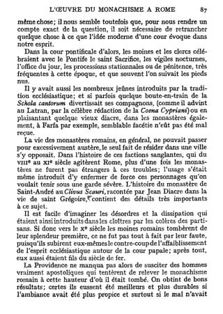 même chose; il nous semble toutefois que, pour nous rendre un
compte exact de la question, il soit nécessaire de retrancher
quelque chose à ce que l'idée moderne d'une cour évoque dans
notre esprit.
    Dans la cour pontificale d'alors, les moines et les clercs célé-
braient avec le Pontife le saint Sacrifice, les vigiles nocturnes,
l'office du jour, les processions stationnales ou de pénitence, très
fréquentes à cette époque, et que souvent l'on suivait les pieds
nus.
    Il y avait aussi les nombreux jeûnes introduits par la tradi-
tion ecclésiastique; et si parfois quelque boute-en-train de la
Schola cantorum divertissait ses compagnons, (comme il advint
au Latran, par la célèbre rédaction de la Coena Cypriani) ou en
plaisantant quelque vieux diacre, dans les monastères égale-
ment, à Farfa par exemple, semblable facétie n'eût pas été mal
reçue.
    La vie des monastères romains, en général, ne pouvait passer
pour excessivement austère, le seul fait de résider dans une ville
s'y opposait. Dans l'histoire de ces factions sanglantes, qui du
    0       e
v i n au XI siècle agitèrent Rome, plus d'une fois les monas-
tères ne furent pas étrangers à ces troubles; l'usage s'était
même introduit d'y enfermer de force ces personnages qu'on
voulait tenir sous une garde sévère. L'histoire du monastère de
Saint-André au Clivus Scauri, racontée par Jean Diacre dans la
vie de saint Grégoire,^contient des détails très importants
à ce sujet.
    Il est facile d'imaginer les désordres et la dissipation qui
étaient ainsi introduits dans les cloîtres par les colères des parti-
                         e
sans. Si donc vers le X siècle les moines romains tombèrent de
leur splendeur première, ce ne fut pas tout à fait par leur faute,
puisqu'ils subirent eux-mêmes le contre-coup de l'affaiblissement
de l'esprit ecclésiastique autour de la cour papale; après tout,
eux aussi étaient fils du siècle de fer.
    La Providence ne manqua pas alors de susciter des hommes
vraiment apostoliques qui tentèrent de relever le monachisme
romain à cette hauteur d'où il était tombé. On obtint de bons
résultats; certes ils eussent été meilleurs et plus durables si
l'ambiance avait été plus propice et surtout si le mal n'avait
 