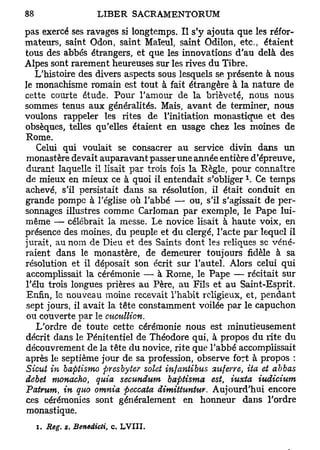 pas exercé ses ravages si longtemps. Il s'y ajouta que les réfor-
mateurs, saint Odon, saint Maïeul, saint Odilon, etc., étaient
tous des abbés étrangers, et que les innovations d'au delà des
Alpes sont rarement heureuses sur les rives du Tibre.
   L'histoire des divers aspects sous lesquels se présente à nous
le monachisme romain est tout à fait étrangère à la nature de
cette courte étude. Pour l'amour de la brièveté, nous nous
sommes tenus aux généralités. Mais, avant de terminer, nous
voulons rappeler les îïtes de l'initiation monastique et des
obsèques, telles qu'elles étaient en usage chez les moines de
Rome.
   Celui qui voulait se consacrer au service divin dans un
 monastère devait auparavant passer une année entière d'épreuve,
durant laquelle il lisait par trois fois la Règle, pour connaître
                                                      x
de mieux en mieux ce à quoi il entendait s'obliger . Ce temps
achevé, s'il persistait dans sa résolution, il était conduit en
grande pompe à l'église où l'abbé — ou, s'il s'agissait de per-
sonnages illustres comme Carloman par exemple, le Pape lui-
même — célébrait la messe. Le novice lisait à haute voix, en
présence des moines, du peuple et du clergé, l'acte par lequel il
jurait, au nom de Dieu et des Saints dont les reliques se véné-
raient dans le monastère, de demeurer toujours fidèle à sa
résolution et il déposait son écrit sur l'autel. Alors celui qui
 accomplissait la cérémonie — à Rome, le Pape — récitait sur
l'élu trois longues prières au Père, au Fils et au Saint-Esprit.
 Enfin, le nouveau moine recevait l'habit religieux, et, pendant
sept jours, il avait la tête constamment voilée par le capuchon
ou couverte par le mcullicn.
   L'ordre de toute cette cérémonie nous est minutieusement
décrit dans le Pénitentiel de Théodore qui, à propos du rite du
découvrement de la tête du novice, rite que l'abbé accomplissait
après le septième jour de sa profession, observe fort à propos :
Sicut in baptismo presbyter solet infantibus atiferre, ita et ahbas
débet monacho, quia secundum baptisma est iuxta iudicium
                                                t

Pairuni, in quo omnia peccata dimittuntur. Aujourd'hui encore
ces cérémonies sont généralement en honneur dans l'ordre
monastique.
  i. Rôg. s. Benedicti,   c. LVIII.
 