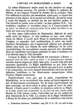 Le même Pénitentiel traite aussi du rite funèbre en usage
chez les moines romains. On portait à l'église le cadavre du
défunt, et on l'oignait d'abord de chrême sur la poitrine. Puis
l'on célébrait le sacrifice pro dormitione, après quoi, au chant des
psaumes et des répons, on le portait au tombeau. Quand le corps
y avait été déposé, on récitait sur lui une dernière prière, et
l'on fermait la tombe avec ce salut : in pace spiritus N.N... Les
troisième, septième et trentième jours, et à l'anniversaire de
sa mort, on offrait de nouveau pour lui le saint Sacrifice et on
                               1
lisait son nom aux diptyques .
   Ce rite, selon l'affirmation du Pénitentiel, différait de celui
usité pour les laïques, et cela confirme ce que nous obser-
vions au début, à savoir qu'à Rome le monachisme prit, dès
l'origine, ce caractère tout ecclésiastique et subit ces modi-
fications disciplinaires qui n'apparurent ailleurs que plusieurs
siècles plus tard. Les raisons de cette différence ou de cette
caractéristique du monachisme romain peuvent être cherchées
dans les conditions historiques spéciales et dans l'ambiance où
il se déroula dans la Ville éternelle.
   Lorsque la Règle de Saint-Benoît fut introduite à Rome —
presque tout de suite après sa mort — le monachisme romain
existait depuis longtemps déjà; bien plus, il avait déjà pris son
caractère particulier. La Règle bénédictine ne put donc être
introduite dans les monastères de Rome que peu à peu, et grâce
à un compromis, en vertu duquel demeurèrent intactes les pré-
cédentes traditions et les observances monastiques tirées
d'autres Règles antérieures.
   Primitivement, ceux qui, par la suite, s'appelèrent les
Bénédictins, ne se montrèrent rien moins qu'intransigeants en
fait d'observances cassiniennes. Un de leurs représentants les
plus autorisés, un demi-siècle à peine après la mort de saint
Benoît, n'hésite point à modifier en plusieurs endroits sa Règle,
et il érige même son monastère en un lieu où sans doute saint
Benoît ne l'eût jamais voulu, c'est-à-dire sur un des points les
plus fréquentés de la Ville. La mission de la Règle bénédictine
à Rome ne fut donc pas précisément de se substituer aux forces

  1. THEODORI CANTUAR. Poenitent.,   cap* I I I . P. L,   t   IC,   col. 928 et seq»
 