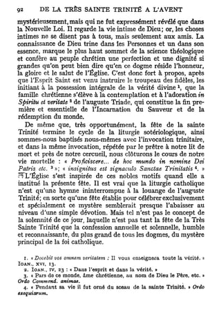 mystérieusement, mais qui ne fut expressément révélé que dans
la Nouvelle Loi. Il regarde la vie intime de Dieu; or, les choses
intimes ne se disent pas à tous, mais seulement aux amis. La
connaissance de Dieu trine dans les Personnes et un dans son
essence, marque le plus haut sommet de la science théologique
et confère au peuple chrétien une perfection et une dignité si
grandes qu'on peut bien dire qu'en ce dogme réside l'honneur,
la gloire et le salut de l'Église. C'est donc fort à propos, après
que l'Esprit Saint est venu instruire le troupeau des fidèles, les
                                                              1
initiant à la possession intégrale de la vérité divine , que la
 famille chrétienne s'élève à la contemplation et à l'adoration in
                    2
 Spiritu et veritate de l'auguste Triade, qui constitue la fin pre-
 mière et essentielle de l'Incarnation du Sauveur et de la
rédemption du monde.
    De même que, très opportunément, la fête de la sainte
 Trinité termine le cycle de la liturgie sotériologique, ainsi
sommes-nous baptisés nous-mêmes avec l'invocation trinitaire,
 et dans la même invocation, répétée par le prêtre à notre lit de
mort et près de notre cercueil, nous clôturons le cours de notre
vie mortelle : « Proficiscere... de hoc mundo in nomine Dei
              3                                                     4
 Patris etc. » ; « insignittts est signaculo Sanctae Trinitatis . »
 rfL'Église s'est inspirée de ces nobles motifs quand elle a
institué la présente fête. Il est vrai que la liturgie catholique
 n'est qu'une hymne ininterrompue à la louange de l'auguste
 Trinité; en sorte qu'une fête établie pour célébrer exclusivement
 et spécialement ce mystère semblerait presque l'abaisser au
 niveau d'une simple dévotion. Mais tel n'est pas le concept de
 la solennité de ce jour, laquelle n'est pas tant la fête de la Très
 Sainte Trinité que la confession annuelle et solennelle, humble
et reconnaissante, du plus grand de tous les dogmes, du mystère
principal de la foi catholique.

  1 . « Docebit vos omnem veritatem : Il vous enseignera toute la vérité. »
IOAN,, xvi, 13.
  2. IOAN., TV, 23 : « Dans l'esprit et dans la vérité. »
  3. « Pars de ce monde, âme chrétienne, au nom de Dieu le Père, etc. »
Ordo Commend.     animae.
  4. « Pendant sa vie il fut orné du sceau de la sainte Trinité. » Ordo
exequiarum.
 