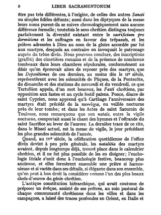 être pas très différentes, à l'origine, de celles des autres Sancti
ou simples fidèles défunts; aussi dans les diptyques de la messe
leurs noms purent-ils se suivre chronologiquement sans aucune
différence formelle ; toutefois le sens chrétien distingua toujours
parfaitement la diversité existant entre le sacrificium pro
dormitione et les suffrages en faveur des trépassés, et les
prières adressées à Dieu au nom de la gloire accordée par lui
aux martyrs, desquels au contraire on invoquait le patronage
auprès du trône divin. Nous pouvons conclure, des inscriptions
(graffiti) des cimetières romains et de la présence de nombreux
tombeaux dans leurs chambres sépulcrales, conformément au
désir qu'on éprouvait alors de reposer près des martyrs, que
                                                            e
les Depositiones de ces derniers, au moins dès le I I siècle,
représentèrent avec les solennités de Pâques, de la Pentecôte,
du dimanche et des stations du mercredi et du vendredi, ce que
Tertullien appela, d'un mot heureux, les Fasti chrétiens, par
opposition aux fastes et au cycle festif païens. Ponce, diacre de
saint Cyprien, nous apprend qu'à Carthage l'anniversaire des
martyrs était précédé de la Trawu^ta, ou veillée nocturne
près de leur tombe; et dans les Actes de saint Saturnin de
Toulouse, nous remarquons que son natale, outre la vigile
nocturne, comportait aussi le chant des hymnes et l'offrande du
saint Sacrifice au lever de l'aurore. La dernière trace de ce rite,
dans le Missel actuel, est la messe de vigile, le jour précédant
les plus grandes solennités de l'année.
                  e
   Quand, au I V siècle, la célébration quotidienne de l'office
divin devint à peu près générale, les natalitia des martyrs
avaient, depuis longtemps déjà, trouvé place dans le calendrier
chrétien, et il ne fut plus possible de les en éloigner; l'eucho-
logie fériale s'unit donc à l'euchologie festive, beaucoup plus
ancienne, et elles formèrent ensemble une prière si harmo-
nieuse et si variée dans ses détails, si élégante dans son ensemble,
qu'on peut à bon droit la considérer comme l'un des plus beaux
chefs-d'œuvre du génie chrétien.
  L'antique constitution hiérarchique, qui avait coutume de
préposer un évêque, assisté de ses prêtres, au soin pastoral de
chaque communauté chrétienne dans les villes et dans les
campagnes, a laissé des traces profondes en Orient, en Italie et
 
