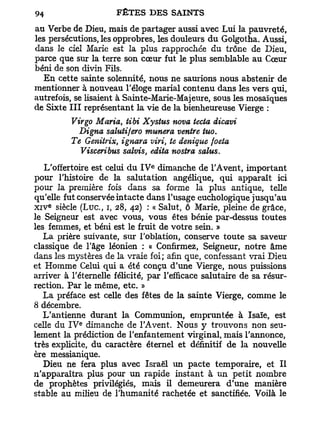 au Verbe de Dieu, mais de partager aussi avec Lui la pauvreté,
les persécutions, les opprobres, les douleurs du Golgotha. Aussi,
dans le ciel Marie est la plus rapprochée du trône de Dieu,
parce que sur la terre son cœur fut le plus semblable au Cœur
béni de son divin Fils.
   En cette sainte solennité, nous ne saurions nous abstenir de
mentionner à nouveau l'éloge mariai contenu dans les vers qui,
autrefois, se lisaient à Sainte-Marie-Majeure, sous les mosaïques
de Sixte III représentant la vie de la bienheureuse Vierge :
          Virgo Maria, tibi Xystus nova tecta dicavi
            Digna salutifero munera ventre tuo.
          Te Geniirix, ignara viri, te denique foeta
            Visceribus salvis, édita nostra salus.
                                e
    L'offertoire est celui du I V dimanche de l'Avent, important
pour l'histoire de la salutation angélique, qui apparaît ici
pour la première fois dans sa forme la plus antique, telle
qu'elle fut conservée intacte dans l'usage euchologique jusqu'au
    e
x i v siècle ( L u c , i, 28, 42) : « Salut, ô Marie, pleine de grâce,
le Seigneur est avec vous, vous êtes bénie par-dessus toutes
les femmes, et béni est le fruit de votre sein. »
    La prière suivante, sur l'oblation, conserve toute sa saveur
classique de l'âge léonien : « Confirmez, Seigneur, notre âme
dans les mystères de la vraie foi; afin que, confessant vrai Dieu
et Homme Celui qui a été conçu d'une Vierge, nous puissions
arriver à l'éternelle félicité, par l'efficace salutaire de sa résur-
rection. Par le même, etc. »
    La préface est celle des fêtes de la sainte Vierge, comme le
8 décembre.
    L'antienne durant la Communion, empruntée à Isaïe, est
            e
celle du I V dimanche de l'Avent. Nous y trouvons non seu-
lement la prédiction de l'enfantement virginal, mais l'annonce,
très explicite, du caractère éternel et définitif de la nouvelle
ère messianique.
    Dieu ne fera plus avec Israël un pacte temporaire, et II
n'apparaîtra plus pour un rapide instant à un petit nombre
de prophètes privilégiés, mais il demeurera d'une manière
stable au milieu de l'humanité rachetée et sanctifiée. Voilà le
 