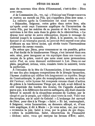 sens du nouveau titre divin d'Emmanuel, c'est-à-dire : Dieu
avec nous.
   A la Communion (Is., v u , 14) : «Voici qu'une Vierge concevra
et mettra au monde un Fils, qui s'appellera Dieu avec nous. »
   L a collecte après la Communion est ainsi conçue :
   « Répandez, Seigneur, votre grâce dans notre âme, afin
qu'après avoir reçu l'annonce angélique de l'incarnation de
votre Fils, par les mérites de sa passion et de la Croix, nous
arrivions à lui être unis dans la gloire de la résurrection. » L e
drame tout entier de notre rédemption, depuis le message de
Gabriel jusqu'à la naissance de Jésus, à la passion, au cruci-
fiement et au triomphe pascal, ne pouvait être exposé avec plus
d'efficace en une brève incise, qui révèle toute l'harmonieuse
puissance du cursus romain.
   De même que Jésus, pour commencer sa vie passible, grâce
au Fiat docile de la bienheureuse Vierge, s'est incarné dans son
sein, ainsi, pour inaugurer sa vie mystique dans nos cœurs au
moyen de la grâce, veut-il que nous aussi nous prononcions
notre Fiat, en nous donnant entièrement à Lui. Dans ce oui
plein, perpétuel, intime, vécu, consiste toute la sainteté, toute
la perfection.
   A l'occasion de la fête de l'Annonciation, il faut mentionner
ici une des plus insignes compositions de la liturgie byzantine,
Y hymne Acathiste qui célèbre très longuement ce mystère. Serge
de Constantinople, le père du monophysisme, semble en avoir
été l'auteur; cette hymne fut composée comme chant d'action
de grâces à la bienheureuse Vierge qui, en 626, avait délivré la
cité impériale des hordes des Avares. On l'appelle Acathiste
parce que, à la différence des autres xaGtafjiaTa, elle était chantée
debout le samedi de la cinquième semaine de Carême, par le
clergé et par le peuple, qui veillait ainsi toute la nuit. Voici une
des strophes, sur le salut de Gabriel : « L'archange fut envoyé
de Dieu, pour dire à la Vierge : « Salut. » E t lui, contemplant,
6 Seigneur, votre Incarnation, en demeura effrayé, et, d'une
voix angélique, il dit à Marie : « Je vous salue, car, par vous,
» reviendra la joie. Salut à vous, par la grâce de qui dispa-
» raîtra la malédiction. Salut, résurrection de l'humanité
» déchue; salut, vous qui essuyez les larmes d'Eve; salut,
 