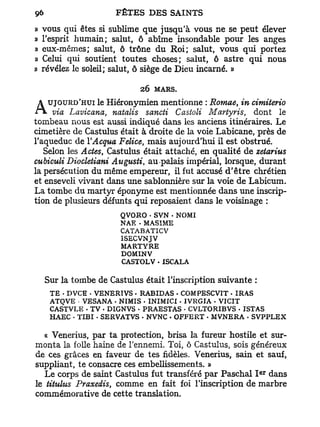 »   vous qui êtes si sublime que jusqu'à vous ne se peut élever
»   l'esprit humain; salut, ô abîme insondable pour les anges
»   eux-mêmes; salut, ô trône du R o i ; salut, vous qui portez
»   Celui qui soutient toutes choses; salut, ô astre qui nous
»   révélez le soleil; salut, ô siège de Dieu incarné. »

                            26 MARS.
     UJOURD'HUI le Hiéronymien mentionne : Rornae, in cimiterio
A via Lavicana,      natalis sancti Castoli Martyris, dont le
tombeau nous est aussi indiqué dans les anciens itinéraires. Le
cimetière de Castulus était à droite de la voie Labicane, près de
l'aqueduc de YAcqua Felice, mais aujourd'hui il est obstrué.
   Selon les Actes, Castulus était attaché, en qualité de zetarius
cubiculi Diocletiani Augusti, au-palais impérial, lorsque, durant
la persécution du même empereur, il fut accusé d'être chrétien
et enseveli vivant dans une sablonnière sur la voie de Labicum.
La tombe du martyr éponyme est mentionnée dans une inscrip-
tion de plusieurs défunts qui reposaient dans le voisinage :
                       QVORO - SVN • NOMI
                       NAK • MAS1ME
                       CATABATICV
                       ISECVNJV
                       MARTYRE
                       DOMINV
                       CASTOLV • ISCALA

    Sur la tombe de Castulus était l'inscription suivante :
     TE - DVCE - VENERTVS - RABIDAS - COMPESCVIT - IRAS
     ATOVE VESANA . NÏMIS . INIMICX - IVRGIA - VICIT
     CASTVLE • TV - DIGNVS - PRAESTAS - CVLTORIBVS . ISTAS
     HAEC - TIBI - SERVATVS - NVNC . OFFERT - MVNERA - SVPPLEX

   « Venerius, par ta protection, brisa la fureur hostile et sur-
monta la folle haine de l'ennemi. Toi, ô Castulus, sois généreux
de ces grâces en faveur de tes fidèles. Venerius, sain et sauf,
suppliant, te consacre ces embellissements. »
                                                              e r
   Le corps de saint Castulus fut transféré par Paschal I dans
le titulus Praxedis, comme en fait foi l'inscription de marbre
commémorative de cette translation.
 