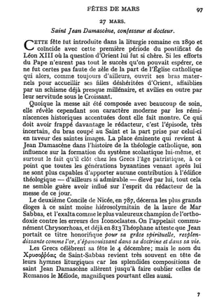 27 MARS.
           Saint Jean Damascène, confesseur et docteur.

C coïncide fut introduitepremière liturgie romaine en 1890de
      fête
    ETTE
            avec cette
                          dans la
                                   période du pontificat
                                                          et

Léon X I I I où la question d'Orient lui fut si chère. Si les efforts
du Pape n'eurent pas tout le succès qu'on pouvait espérer, ce
ne fut certes pas faute de zèle de la part de l'Église catholique
qui alors, comme toujours d'ailleurs, ouvrit ses bras mater-
nels pour accueillir ses filles déshéritées d'Orient, affaiblies
par un schisme déjà presque millénaire, et avilies en outre par
leur servitude sous le Croissant.
   Quoique la messe ait été composée avec beaucoup de soin,
elle révèle cependant son caractère moderne par les rémi-
niscences historiques accentuées dont elle fait montre. Ce qui
doit avoir frappé davantage le rédacteur, c'est l'épisode, très
incertain, du bras coupé au Saint et la part prise par celui-ci
en taveur des saintes images. L a place éminente qui revient à
Jean Damascène dans l'histoire de la théologie catholique, son
influence sur la formation du système scolastique lui-même, et
surtout le fait qu'il clôt chez les Grecs l'âge patristique, à ce
point que toutes les générations byzantines venant après lui
ne sont plus capables d'apporter aucune contribution à l'édifice
théologique — d'ailleurs si admirable — élevé par lui, tout cela
ne semble guère avoir influé sur l'esprit du rédacteur de la
messe de ce jour.
   Le deuxième Concile de Nicée, en 787, décerna les plus grands
éloges à ce saint moine hiérosolymitain de la laure de Mar
Sabbas, et l'exalta comme le plus valeureux champion de l'ortho-
doxie contre les erreurs des Iconoclastes. On l'appelait commu-
nément Chrysorrhoas, et déjà en 813 Théophane atteste que Jean
portait ce titre honorifique four sa grâce spirihielle,    resplen-
dissante comme Vor s*épanouissant dans sa doctrine et dans sa vie.
                    t


   Les Grecs célèbrent sa fête le 4 décembre; mais le nom du
Xpuoroppoocç de Saint-Sabbas revient très souvent en tête de
leurs hymnes liturgiques car les splendides compositions de
saint Jean Damascène allèrent jusqu'à faire oublier celles de
Rcmanos le Mélode, magnifiques pourtant elles aussi.
 