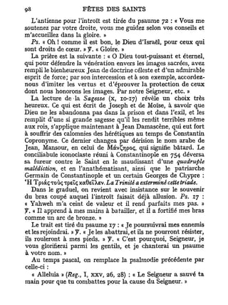 L'antienne pour l'introït est tirée du psaume 72 : « Vous me
soutenez par votre droite, vous me guidez selon vos conseils et
m'accueillez dans la gloire. »
   Ps. « Oh ! comme il est bon, le Dieu d'Israël, pour ceux qui
sont droits de cœur. » y. « Gloire. »
   La prière est la suivante : « O Dieu tout-puissant et éternel,
qui pour défendre la vénération envers les images sacrées, avez
rempli le bienheureux Jean de doctrine céleste et d'un admirable
esprit de force; par son intercession et à son exemple, accordez-
nous d'imiter les vertus et d'éprouver la protection de ceux
dont nous honorons les images. Par notre Seigneur, etc. »
   L a lecture de la Sagesse (x, 10-17) révèle un choix très
heureux. Ce qui est écrit de Joseph et de Moïse, à savoir que
Dieu ne les abandonna pas dans la prison et dans l'exil, et les
remplit d'une si grande sagesse qu'il les rendit terribles même
aux rois, s'applique maintenant à Jean Damascène, qui eut fort
à souffrir des calomnies des hérétiques au temps de Constantin
Copronyme. Ce dernier changea par dérision le nom arabe de
Jean, Mansour, en celui de MàvÇyjpoç, qui signifie bâtard. Le
conciliabule iconoclaste réuni à Constantinople en 754 déversa
sa fureur contre le Saint en le maudissant d'une quadruple
malédiction, et en l'anathématisant, ainsi que le patriarche
Germain de Constantinople et un certain Georges de Chypre :
€
 H TpidcçToùç xpeïç xoc6eïXev. La Trinité a exterminé cette triade.
   Dans le graduel, on revient avec insistance sur le souvenir
du bras coupé auquel l'introït faisait déjà allusion. Ps. 17 :
« Yahweh m'a ceint de valeur et il rend parfaits mes pas. »
f. « II apprend à mes mains à batailler, et il a fortifié mes bras
comme un arc de bronze. »
   Le trait est tiré du psaume 17 : « Je poursuivrai mes ennemis
et les rejoindrai. » y . « Je les abattrai, et ils ne pourront résister,
ils rouleront à mes pieds. » y . « C'est pourquoi, Seigneur, je
vous glorifierai parmi les gentils, et je chanterai un psaume
 à votre nom. »
   A u temps pascal, on remplace la psalmodie précédente par
celle-ci :
   « Alléluia » (Reg., I, x x v , 26, 28) : « Le Seigneur a sauvé ta
main pour que tu combattes pour la cause du Seigneur. »
 