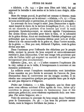 « Alléluia. » Ps. 143 : « Que mon Dieu soit béni, lui qui
apprend la bataille à mes mains et la lutte à mes doigts. Allé-
luia. »
   Hors du temps pascal,, le graduel est comme ci-dessus; mais
le verset alléluiatique est le suivant : « Alléluia. » Ps. 17 : « Vous
m'avez accordé salut et protection, et votre droite m'a accueilli. »
   Le souvenir du bras coupé à saint Jean Damascène a égale-
ment inspiré le choix de la lecture évangélique ( L u c , v i , 6-n)
 où est racontée la guérison d'un homme qui avait la main
paralysée. Symboliquement, ce miracle signifie l'impuissance
des seules forces naturelles pour faire le bien, et la nécessité
de la grâce divine. Ainsi est condamnée l'hérésie pélagienne qui
prétendait que la nature humaine déchue peut arriver d'elle-
même à la vie surnaturelle de la grâce et, dans l'autre monde,
de la gloire. — Non pas moi, déclarait l'Apôtre, mais la grâce
divine avec moi.
   Dans l'antienne pour l'offrande des oblations par le peuple
fidèle, revient la pensée du bras amputé et miraculeusement
restitué à Jean Damascène. C'est une image très gracieuse que
celle de l'arbre taillé qui acquiert un surcroît de vigueur pour
bourgeonner plus abondamment.
   Offertoire (JOB., XIV, 7) : « L'arbre conserve l'espérance (de
la vie) ; même si on le taille, il bourgeonnera à nouveau et ses
rameaux pulluleront. »
   L a collecte avant l'anaphore consécratoire veut introduire
d'une manière un peu forcée le souvenir de l'œuvre de Jean
Damascène dans la controverse sur les images sacrées; il en
résulte une composition quelque peu guindée bien que le style
ne soit pas dépourvu d'élégance.
  Prière sur Voblation. — « Afin, Seigneur, que les dons que
nous vous offrons méritent d'être agréés de vous, faites qu'y
contribue la pieuse intercession du bienheureux Jean et des
saints que, grâce à lui, nous vénérons représentés dans nos tem-
ples. Par notre Seigneur, etc. »
  Voici de nouveau le souvenir du bras coupé, dans l'antienne
pour la Communion. Ps. 36 : « Les bras du pécheur seront
brisés, mais le Seigneur fortifiera les justes. »
 