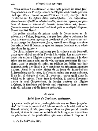 Nous aimons à mentionner ici une belle pensée de saint Jean
Chrysorrhoas sur l'indépendance de l'Église vis-à-vis du pouvoir
civil qui alors, comme aujourd'hui en Orient, exerçait tant
d'autorité sur les églises dites autocéphales : Ad imperatores
spectat recta reipublicae administratio ; ecclesiae regimen, ad pas-
tores et doctores. Eiusmodi invasio latrocinium est, fraires.
Quum Samuelis pallium scidisset Saul,quid ei contigit? Regnum
ipsius abscidit Deus 
   La prière d'action de grâces après la Communion est la
suivante : « Faites, Seigneur, que par leur céleste puissance les
dons que nous avons reçus nous protègent et qu'ils nous assurent
le patronage du bienheureux Jean, associé au suffrage unanime
des saints dont il démontra que les images devaient être véné-
rées dans les églises. »
   Le christianisme ne condamne pas la science mais l'orgueil,
parce que celui-ci empêche l'accès à la vérité. Les savants sont
donc très utiles à l'Église, surtout quand ils unissent à la doc-
trine une éminente sainteté de vie, car non seulement ils mar-
chent dans le sentier du salut en édifiant les fidèles par leur
exemple, mais d'ordinaire ils y ramènent un très grand nombre
d'âmes. Ainsi fit ce saint Moine de la laure de Saint-Sabbas
 à Jérusalem; sur la terre, il n'occupa point une place sublime,
il ne fut ni évêque ni chef. E t pourtant, parce qu'il aima la
vérité et la prêcha d'une âme invincible, il mérita l'honneur
d'être le vrai Chrysorrhoas, le dernier docteur de l'Église
d'Orient, le flambeau qui devait seul resplendir dans la triste
nuit du schisme qui dès lors se préparait.

                               28   MARS.

               Saint Jean de Capistran, confesseur.
    URANT cette période quadragésimale, nos ancêtres, jusqu'au
D xdev nsaints; et avaient étévaquer dans dansplus célébration de
fêtes
          e
           siècle,
                   cela, pour
                               très sobres
                                           un
                                                la
                                                   grand recueil-
lement, et sous la direction éclairée de la liturgie, aux exercices
de pénitence et de purification qui nous doivent disposer à

  1. P. G., XCIV, col. 1295.
 