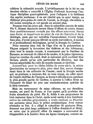 célébrer la solennité pascale. L'attièdissement de la foi en ces
 derniers siècles a conseillé à l'Église d'adoucir beaucoup l'an-
 tique discipline quadragésimale, pour l'adapter à la faiblesse
 des esprits modernes; il en est résulté que ce saint temps, ne
 différant plus guère du reste de l'année, sa liturgie elle-même a
 été moins comprise et est passée au second plan.
    Presque tous les jours qui, dans le calendrier romain de saint
 Pie V, étaient demeurés encore libres d'offices de saints, furent
 donc postérieurement occupés par des offices' nouveaux, beaux
 sans doute, et importants au point de vue de l'histoire et de la
 théologie, mais qui ont toutefois l'inconvénient d'avoir brisé,
 bien plus, d'avoir presque détruit ce cycle merveilleux, si ancien
 et si profondément théologique, qu'est la liturgie du Carême.
    Nous sommes bien loin de l'âge d'or où la préparation à
Pâques exigeait la fermeture des théâtres et des tribunaux;
alors tout le monde romain, à commencer par le Basileus de
Byzance, se couvrait de cilice et de cendre, et le jeûne rigoureux,
jusqu'au coucher du soleil, était si universel qu'il semblait être
devenu, plutôt qu'un acte particulier de dévotion, une des
formes essentielles du culte du monde romain et chrétien.
   Aujourd'hui, pour les tièdes fidèles de notre siècle, la sainte
Quarantaine ne comporte plus, pour ainsi dire, aucun change-
ment dans la vie ordinaire de l'année; aussi la liturgie sacrée
qui, en pratique, a toujours été, en tous temps, un reflet exact
de l'esprit chrétien de l'époque, se borne-t-elle elle aussi, pendant
la plus grande partie du Carême, à ajouter à l'office divin en
l'honneur du Saint du jour une commémoraison spéciale de
la férié courante.
   Mais un mouvement de saine réforme, en ces dernières
années, est parti de Rome, et l'on espère qu'il produira des
fruits abondants de piété. Pie X , fidèle à son programme de
tout restaurer dans le Christ, après avoir rendu à leur fraîcheur
native les mélodies grégoriennes, a voulu restituer au Psautier
son ancienne place dans la prière ecclésiastique. Pour mieux
atteindre ce but, il a allégé le calendrier de quelques fêtes,
donnant une plus large préséance à l'office dominical et férial,
en sorte que le primitif office De tempore a commencé de
réapparaître à la lumière dans ses lignes classiques, comme un
 