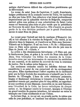antique chef-d'œuvre délivré des adjonctions postérieures qui
 le déformaient.
   La messe de saint Jean de Capistran (f 1456). franciscain,
insigne prédicateur de la croisade contre les Turcs, fut instituée
en 1890 par Léon X I I I . Son rédacteur s'est laissé profondément
impressionner par la splendide victoire de Belgrade, remportée
surtout grâce aux prières et aux exhortations du Saint. Cette
messe est beaucoup plus riche et plus variée que la précédente
en l'honneur de saint Jean Damascène. Elle s'inspire en grande
partie de la vive dévotion professée par le grand Franciscain
envers le saint Nom de Jésus.

    Le verset pour l'introït est tiré du cantique d'HABACUC (m,
 18) et fait allusion à la victoire de Belgrade. « En vérité, je me
 réjouirai dans le Seigneur, et j'exulterai en Dieu mon Sauveur;
Yahweh est le Seigneur; Il est ma force. » Ps. 80 : « Réjouissez-
 vous en Dieu notre secours, poussez des cris de joie vers le
Dieu de Jacob. »y. « Gloria. »
   La prière a des réminiscences historiques : « O Dieu qui, par
le bienheureux Jean, et grâce à la vertu du Nom très saint de
Jésus, fîtes triompher vos fidèles des ennemis de la Croix;
accordez-nous par son intercession de surmonter les embûches
de nos ennemis, et de mériter de recevoir de vous la couronne
de justice. Par le même notre Seigneur, etc. »
   Les anciennes croisades contre les infidèles doivent être
considérées à ce point de vue surnaturel où les envisageaient
nos pères. Elles représentèrent l'effort suprême de la chrétienté
pour que la force brutale des musulmans n'anéantît pas la civi-
lisation de l'Évangile. L'âme de cette résistance puissante,
longue et finalement victorieuse à Lépante et àjfienne, fut le
pontificat romain qui, pendant plus de cinq siècles, ne regardant
ni aux sacrifices ni aux dépenses, rassembla en un seul faisceau,
sous l'étendard de la Croix, les forces catholiques de chaque
nation et, les dirigeant contre le Croissant, épargna à l'Europe
un grand nombre de guerres intestines, lui assurant en outre le
triomphe sur l'Asie occidentale et sur l'Islam,
                             es   e   n
   La lecture (Safi., x, 10-14) *»     grande partie, la même que
celle du jour précédent, et contient une allusion manifeste aux
 