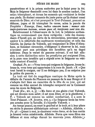 persécutions et à la prison endurées par le Saint pour la foi-
Mais le Seigneur descendit avec lui dans le sombre cachot, l'en
retira triomphant, et écrasa les ennemis qui voulaient le fouler
aux pieds. Ils étaient ennemis du juste parce qu'ils étaient aussi
ennemis de Dieu; et c'est pourquoi le Tout-Puissant, prenant sa
défense, jugea et fit triompher Sa cause, selon la parole du
Prophète : Exsurge, Deus, iudica causam tuam : memor esto
improperiorum tuorum, eorum quae ab insipiente sunt tota die.
   Relativement à l'observance de la Loi, le judaïsme authen-
tique ne reconnaissait que deux catégories : celle des descen-
dants d'Israël qui, en vertu de la circoncision, pouvaient seuls
aspirer à la plénitude des espérances messianiques ; et celle des
Gentils, les parias de Yahweh, qui craignaient le Dieu d'Abra-
ham, se faisaient circoncire, s'obligeant à observer la loi, mais
n'avaient part aux privilèges des Israélites qu'à un degré
inférieur. Dans le verset de psaume suivant, il est fait allu-
sion à cette distinction entre les prosélytes qui craignent Dieu,
et la pure race israélite qui a stipulé avec le Seigneur un véri-
table contrat d'amitié.
   Graduel. Ps. 21 : « Vous tous qui craignez le Seigneur, louez-le;
louez-le, vous tous qui appartenez à la race de Jacob. » f. « Que
tout Israël le craigne, car II ne dédaigna pas, il ne méprisa pas
la prière du pauvre. »
   Le trait est tiré du magnifique cantique de Moïse après la
défaite de l'armée du Pharaon au passage de la mer Rouge et il
s'adapte fort bien au caractère de la fête de ce jour, qui est
comme un écho annuel du triomphe remporté sur le Croissant
sous les murs de Belgrade.
   Trait (Ex., x v , 2, 3) : « Ma force et ma gloire c'est Yahweh,
qui est devenu mon salut ; il est mon Dieu, et je le glorifierai. »
y. « Yahweh est comme un soldat combattant, il a nom le
Tout-Puissant. » y. JUDITH, XVI,   3.   « Le Seigneur broie les trou-
pes armées pour la bataille, il s'appelle Yahweh. »
   A u temps pascal, on omet le graduel et le trait, et à leur place
on récite le psaume alléluiatique suivant : « Alléluia, Alléluia. »
Ps. 5 : « Quant à moi, je chanterai votre force, et de bon matin
      8
je louerai votre miséricorde. Alléluia. Parce que vous fûtes ma
défense et mon refuge durant les mauvais jours. Alléluia.i_»
 
