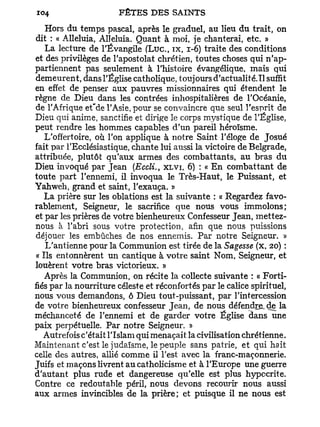 Hors du temps pascal, après le graduel, au lieu du trait, on
dit : « Alléluia, Alléluia. Quant à moi, je chanterai, etc. »
    La lecture de l'Évangile ( L u c , i x , 1-6) traite des conditions
et des privilèges de l'apostolat chrétien, toutes choses qui n'ap-
partiennent pas seulement à l'histoire évangélique, mais qui
demeurent, dans l'Église catholique, toujours d'actualité.Tl suffit
en effet de penser aux pauvres missionnaires qui étendent le
règne de Dieu dans les contrées inhospitalières de l'Océanie,
de l'Afrique et'de l'Asie, pour se convaincre que seul l'esprit de
Dieu qui anime, sanctifie et dirige le corps mystique de l'Église,
peut rendre les hommes capables d'un pareil héroïsme.
    L'offertoire, où l'on applique à notre Saint l'éloge de Josué
fait par l'Ecclésiastique, chante lui aussi la victoire de Belgrade,
attribuée, plutôt qu'aux armes des combattants, au bras du
Dieu invoqué par Jean (Eccli., XLVI, 6) : « En combattant de
toute part l'ennemi, il invoqua le Très-Haut, le Puissant, et
Yahweh, grand et saint, l'exauça. »
   La prière sur les oblations est la suivante : « Regardez favo-
rablement, Seigneur, le sacrifice que nous vous immolons;
et par les prières de votre bienheureux Confesseur Jean, mettez-
nous à l'abri sous votre protection, afin que nous puissions
déjouer les embûches de nos ennemis. Par notre Seigneur. »
    L'antienne pour la Communion est tirée de la Sagesse (x, 20) :
 « Ils entonnèrent un cantique à votre saint Nom, Seigneur, et
louèrent votre bras victorieux. »
    Après la Communion, on récite la collecte suivante : « Forti-
fiés par la nourriture céleste et réconfortés par le calice spirituel,
nous vous demandons, ô Dieu tout-puissant, par l'intercession
de votre bienheureux confesseur Jean, de nous défendis de la
méchanceté de l'ennemi et de garder votre Église dans une
paix perpétuelle. Par notre Seigneur. »
   Autrefois c'était l'Islam qui menaçait la civilisation chrétienne.
Maintenant c'est le judaïsme, le peuple sans patrie, et qui hait
celle des autres, allié comme il l'est avec la franc-maçonnerie.
Juifs et maçons livrent au catholicisme et à l'Europe une guerre
d'autant plus rude et dangereuse qu'elle est plus hypocrite.
Contre ce redoutable péril, nous devons recourir nous aussi
aux armes invincibles de la prière; et puisque il ne nous est
 