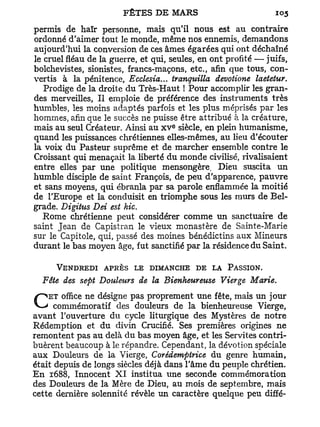 permis de haïr personne, mais qu'il nous est au contraire
ordonné d'aimer tout le monde, même nos ennemis, demandons
aujourd'hui la conversion de ces âmes égarées qui ont déchaîné
le cruel fléau de la guerre, et qui, seules, en ont profité — juifs,
bolchevistes, sionistes, francs-maçons, etc., afin que tous, con-
vertis à la pénitence, Ecclesia... tranguilla devotione laetetur.
   Prodige de la droite du Très-Haut ! Pour accomplir les gran-
des merveilles, Il emploie de préférence des instruments très
humbles, les moins adaptés parfois et les plus méprisés par les
hommes, afin que le succès ne puisse être attribué à la créature,
                                     e
mais au seul Créateur. Ainsi au x v siècle, en plein humanisme,
quand les puissances chrétiennes elles-mêmes, au lieu d'écouter
la voix du Pasteur suprême et de marcher ensemble contre le
Croissant qui menaçait la liberté du monde civilisé, rivalisaient
entre elles par une politique mensongère. Dieu suscita un
humble disciple de saint François, de peu d'apparence, pauvre
et sans moyens, qui ébranla par sa parole enflammée la moitié
de l'Europe et la conduisit en triomphe sous les murs de Bel-
grade. Digitus Dei est hic.
   Rome chrétienne peut considérer comme un sanctuaire de
saint Jean de Capistran le vieux monastère de Sainte-Marie
sur le Capitole, qui, passé des moines bénédictins aux Mineurs
durant le bas moyen âge, fut sanctifié par la résidence du Saint.

      VENDREDI APRÈS LE DIMANCHE DE LA PASSION.
  Fête des sept Douleurs de la Bienheureuse Vierge Marie.
    ET office ne désigne pas proprement une fête, mais un jour
C     commémoratif des douleurs de la bienheureuse Vierge,
avant l'ouverture du cycle liturgique des Mystères de notre
Rédemption et du divin Crucifié. Ses premières origines ne
remontent pas au delà du bas moyen âge, et les Servîtes contri-
buèrent beaucoup à le répandre. Cependant, la dévotion spéciale
aux Douleurs de la Vierge, Corédempirice du genre humain,
était depuis de longs siècles déjà dans l'âme du peuple chrétien.
En 1688, Innocent X I institua une seconde commémoration
des Douleurs de la Mère de Dieu, au mois de septembre, mais
cette dernière solennité révèle un caractère quelque peu diffé-
 