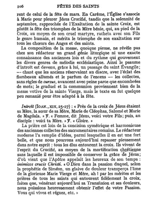 rent de celui de la fête de mars. E n Carême, l'Église s'associe
à Marie pour pleurer Jésus Crucifié, tandis que la solennité de
septembre, rapprochée de l'Exaltation de la sainte Croix, est
plutôt la fête des triomphes de la Mère bénie, qui, au pied de la
Croix, au moyen de son cruel martyre, racheta avec son Fils
le genre humain, et mérita le triomphe de son exaltation sur
tous les chœurs des Anges et des saints.
   La composition de la messe, quoique pieuse, ne révèle pas
chez son rédacteur un grand génie liturgique ni une exacte
connaissance des anciennes lois et du rythme qui gouvernent
les divers genres de mélodie ecclésiastique. Ainsi le psaume
d'introït est devenu, grâce à lui, un passage du saint Évangile;
— chant que les anciens réservaient au diacre, avec l'éclat des
flambeaux allumés et le parfum de l'encens — les collectes,
sans règles de cursus, avancent avec peine parce que encombrées
de mots; le graduel et la communion proviennent bien de la
messe votive de la sainte Vierge, mais le texte en fut quelque
peu remanié pour être adapté à la fête.

   Introït (IOAN.,XIX, 25-27) : « Près de la croix de Jésus étaient
sa Mère, la sœur de sa Mère, Marie de Cléophas, Salomé et Marie
de Magdala. » y . « Femme, dit Jésus, voici votre Fils; puis, au
disciple : voici ta Mère. » f. « Gloire. »
   La prière est loin de la concision symétrique et harmonieuse
des anciennes collectes des sacramentaires romains. Le rédacteur
moderne l'a remplie d'idées, parmi lesquelles il en est une fort
belle, et que nous pourrons aujourd'hui repasser pieusement
dans notre esprit : tous les élus entourent la croix. Ils vivent de
l'esprit du Crucifié, au moyen de la mortification chrétienne
sans laquelle il est impossible de conserver la grâce de Jésus ;
d'où vient que l'Apôtre appelait les heureux de son temps :
inimicos crucis ChristL « O Dieu dans la passion duquel, selon
la prophétie de Siméon, un glaive de douleur transperça l'âme
de la glorieuse Marie Vierge et Mère, ah ! par les mérites et les
prières de tous les saints qui entourent fidèlement la croix,
faites que, vénérant aujourd'hui sa Transfixion et ses douleurs,
nous puissions heureusement obtenir l'effet de votre Passion.
Vous qui vivez et régnez, etc. »
 