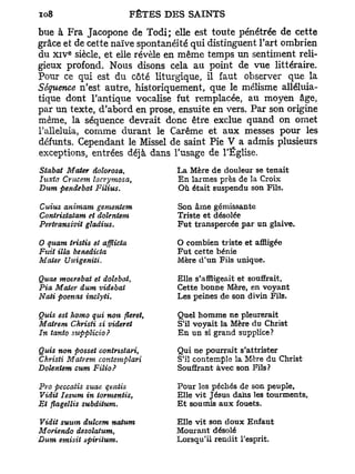 bue à Fra Jacopone de Todi; elle est toute pénétrée de cette
grâce et de cette naïve spontanéité qui distinguent l'art ombrien
         e
du x i v siècle, et elle révèle en même temps un sentiment reli-
gieux profond. Nous disons cela au point de vue littéraire.
Pour ce qui est du côté liturgique, il faut observer que la
Séquence n'est autre, historiquement, que le mélisme alléluia-
tique dont l'antique vocalise fut remplacée, au moyen âge,
par un texte, d'abord en prose, ensuite en vers. Par son origine
même, la séquence devrait donc être exclue quand on omet
l'alleluia, comme durant le Carême et aux messes pour les
défunts. Cependant le Missel de saint Pie V a admis plusieurs
exceptions, entrées déjà dans l'usage de l'Église.
Sîabat Mater dolorosa,            La Mère de douleur se tenait
Iuxta Crucem lacvymosa,           En larmes près de la Croix
Dum pendebat Filius.              Où était suspendu son Fils.

Cuius animam gementem             Son âme gémissante
Coniristatam et dolentem          Triste et désolée
Pevtvansivit gladius.             Fut transpercée par un glaive.

O quant iristis et afflicta       O combien triste et affligée
Fuit illa benedicta               Fut cette bénie
Mater Unigeniti.                  Mère d'un Fils unique.

Quae moerebat et dolsbat,         Elle s'affligeait et souffrait,
Fia Mater dum videbat             Cette bonne Mère, en voyant
Nati poenas inclyti.              Les peines de son divin Fils.

Quia est homo qui non fleret,     Quel homme ne pleurerait
Matrem Ckrisii si videret         S'il voyait la Mère du Christ
In tanto suppïicio?               En un si grand supplice?

Quis non posset contrisiari   t   Qui ne pourrait s'attrister
Christi Matrem. contemplari       S'il contemple la Mère du Christ
Dolentem cum Filio?               Souffrant avec son Fils?

Pvo peccatis suae qentis          Pour les péchés de son peuple.
Vidit Iesum in tormentis,         Elle vit Jésus dans les tourments.
Et flagellis subditum.            E t soumis aux fouets.

Vidit suum duîcem natum           Elle vit son doux Enfant
Moriendo desolatum,               Mourant désolé
Dum emisit spiritum.              Lorsqu'il rendit l'esprit.
 