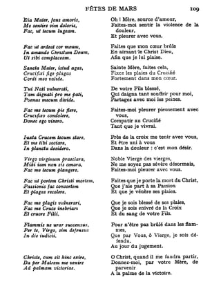 Èia Mater, fons amoris,         Oh ! Mère, source d'amour.
Me sentire vim doloris,         Faites-moi sentir la violence de la
Fac, ut tecum lugeam.              douleur,
                                E t pleurer avec vous.

Fac ut ardeat cor meuni,        Faites que mon cœur brûle
In amando Cftrtstum Deum,       En aimant le Christ Dieu,
Ut sibi complaceam.             Afin que je lui plaise.

Sancta Mater, istud agas,       Sainte Mère, faites cela,
Crucifixi fige plagas           Fixez les plaies du Crucifié
Cordi meo valide.               Fortement dans mon cœur.

Tui Nati vulneraii,             De votre Fils blessé.
Tarn dignati pro me pati,       Qui daigna tant souffrir pour moi,
Poenas mecum divide.            Partagez avec moi les peines.

Fac me tecum pie flere,         Faites-moi pleurer pieusement avec
Crucifixo condolere,              vous,
Donec ego vixero.               Compatir au Crucifié
                                Tant que je vivrai.

Iuxta Crucem tecum stare,       Près de la croix me tenir avec vous,
Et me tibi sociare,             E t être uni à vous
In planctu desidero.            Dans la douleur : c'est mon désir.

Virgo virginum praeclara,       Noble Vierge des vierges,
Mihi iam non sis amara,         Ne me soyez pas sévère désormais.
Fac me tecum plangere.          Faites-moi pleurer avec vous.

Fac ut portem Christi mortem,   Faites que je porte la mort du Christ,
•Passionis fac consortem        Que j'aie part à sa Passion
Et plagas recolere.             E t que je vénère ses plaies.

Fac me plagis vulnerari,        Que je sois blessé de ses plaies,
Fac me Cruce inebrian           Que je sois enivré de la Croix
Et cruore Filiù                 E t du sang de votre Fils.

Flammis ne urar succensus,      Pour n'être pas brûlé dans les flam-
Per te, Virgo, sim defensus      mes,
In die iudicii.                 Que par Vous, ô Vierge, je sois dé-
                                  fendu,
                                Au jour du jugement.

Christe, cum sit hinc exire,    O Christ, quand il me faudra partir.
Da per Matrem me venire         Donnez-moi, par votre Mère, de
Ad palmam vicioriae.             parvenir
                                A la palme de la victoire.
 