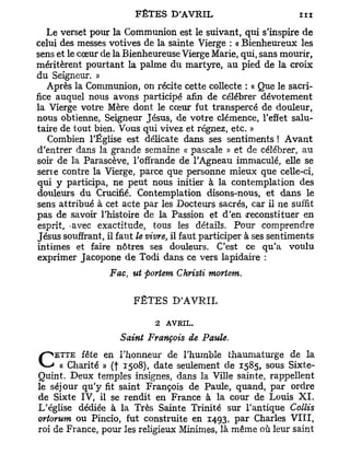 Le verset pour la Communion est le suivant, qui s'inspire de
celui des messes votives de la sainte Vierge : « Bienheureux les
sens et le cœur de la Bienheureuse Vierge Marie, qui, sans mourir,
méritèrent pourtant la palme du martyre, au pied de la croix
du Seigneur. »
   Après la Communion, on récite cette collecte : « Que le sacri-
fice auquel nous avons participé afin de célébrer dévotement
la Vierge votre Mère dont le cœur fut transpercé de douleur,
nous obtienne, Seigneur Jésus, de votre clémence, l'effet salu-
taire de tout bien. Vous qui vivez et régnez, etc. »
   Combien l'Église est délicate dans ses sentiments ! A v a n t
d'entrer dans la grande semaine « pascale » et de célébrer, au
soir de la Parascève, l'offrande de l'Agneau immaculé, elle se
serre contre la Vierge, parce que personne mieux que celle-ci,
qui y participa, ne peut nous initier à la contemplation des
douleurs du Crucifié. Contemplation disons-nous, et dans le
sens attribué à cet acte par les Docteurs sacrés, car il ne suffit
pas de savoir l'histoire de la Passion et d'en reconstituer en
 esprit, -avec exactitude, tous les détails. Pour comprendre
Jésus souffrant, il faut le vivre, il faut participer à ses sentiments
intimes et faire nôtres ses douleurs. C'est ce qu'a voulu
exprimer Jacopone de Todi dans ce vers lapidaire :

                  Fac, ut portent Christi mortem.

                        FÊTES D'AVRIL
                             2 AVRIL.
                     Saint François de Paule.

C « Charité »en(f l'honneur deseulement de 1585, sous Sixte-
      fête
    ETTE
                   1508), date
                               l'humble thaumaturge de la

Quint. Deux temples insignes, dans la Ville sainte, rappellent
le séjour qu'y fit saint François de Paule, quand, par ordre
de Sixte IV, il se rendit en France à la cour de Louis X I .
L'église dédiée à la Très Sainte Trinité sur l'antique Collis
ortorum ou Pincio, fut construite en 1493, par Charles V I I I ,
roi de France, pour les religieux Minimes, là même où leur saint
 