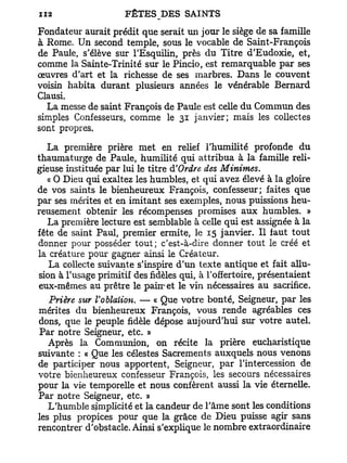 Fondateur aurait prédit que serait un jour le siège de sa famille
à Rome. Un second temple, sous le vocable de Saint-François
de Paule, s'élève sur l'Esquilin, près du Titre d'Eudoxie, et,
comme la Sainte-Trinité sur le Pincio, est remarquable par ses
œuvres d'art et la richesse de ses marbres. Dans le couvent
voisin habita durant plusieurs années le vénérable Bernard
Clausi.
  La messe de saint François de Paule est celle du Commun des
simples Confesseurs, comme le 31 janvier; mais les collectes
sont propres.

  La première prière met en relief l'humilité profonde du
thaumaturge de Paule, humilité qui attribua à la famille reli-
gieuse instituée par lui le titre à'Ordre des Minimes.
   « O Dieu qui exaltez les humbles, et qui avez élevé à la gloire
de vos saints le bienheureux François, confesseur; faites que
par ses mérites et en imitant ses exemples, nous puissions heu-
reusement obtenir les récompenses promises aux humbles. »
   La première lecture est semblable à celle qui est assignée à la
fête de saint Paul, premier ermite, le 15 janvier. Il faut tout
donner pour posséder tout; c'est-à-dire donner tout le créé et
la créature pour gagner ainsi le Créateur.
   La collecte suivante s'inspire d'un texte antique et fait allu-
sion à l'usage primitif des fidèles qui, à l'offertoire, présentaient
eux-mêmes au prêtre le pairret le vin nécessaires au sacrifice.
   Prière sur Voblaiion. — « Que votre bonté, Seigneur, par les
mérites du bienheureux François, vous rende agréables ces
dons, que le peuple fidèle dépose aujourd'hui sur votre autel.
 Par notre Seigneur, etc. »
   Après la Communion, on récite la prière eucharistique
suivante : « Que les célestes Sacrements auxquels nous venons
de participer nous apportent, Seigneur, par l'intercession de
votre bienheureux confesseur François, les secours nécessaires
pour la vie temporelle et nous confèrent aussi la vie éternelle.
Par notre Seigneur, etc. »
   L'humble simplicité et la candeur de l'âme sont les conditions
les plus propices pour que la grâce de Dieu puisse agir sans
rencontrer d'obstacle. Ainsi s'explique le nombre extraordinaire
 