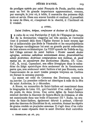 de prodiges opérés par saint François de Paule, parfois même
sans un but de grande importance apparemment, comme,
par exemple, le jour où, à table, il ressuscita des poissons déjà
cuits et servis. Dans son amour humble et confiant, il possédait
le cœur de Dieu, et, s'inspirant de la charité, il l'inclinait où
il voulait.
                                   4 AVRIL.
    Saint Isidore, évêque, confesseur et docteur de l'Église.
    E culte de ce vrai Patriarche (f 636) de l'Espagne au temps
L     de la domination visigothe est très ancien, et l'autorité
dont il jouissait déjà dans l'Église durant le haut moyen âge
fut si indiscutable que Bède le Vénérable et les encyclopédistes
de l'époque carolingienne lui sont en grande partie redevables
                                              e
de leur science ecclésiastique. Le V I I I synode de Tolède en 653
fait l'éloge suivant de saint Isidore : Nostri saeculi doctor
egregius, ecclesiae catholicae novissimum decus, firaecedentibus
aetate postremus, doctrinae comparatione non infimus, et, quod
maius est, in saeculorum fine doctissimus (MANSI, SS. Conc.
Coll., X , 1215). Cependant, son office liturgique dans le calen-
drier du Siège apostolique date seulement de la Renaissance
parce que, non seulement saint Isidore n'est pas Romain, mais
l'anniversaire de sa mort tombe presque toujours en Carême
ou durant la semaine pascale.
   L a messe est celle du Commun des Docteurs, comme le
29 janvier. La première collecte est identique à celle de la fête
de saint Ambroise, le 7 décembre.
   A Rome, un monastère de Saint-Isidore est mentionné dans
la biographie de Léon III, qui l'enrichit d'un coffret d'argent
du poids de deux livres. Une autre église de Saint-Isidore
existait derrière la diaconie de Sainte-Marie in Domnica, et elle
                                                  1
est mentionnée dans une bulle d'Innocent I I I . Enfin, un ora-
toire de Saint-Isidore, également détruit à présent, s'élevait
près des thermes de Dioclétien là où, autrefois, étaient les dépôts
de grains confiés au prcefectus annonae. Il s'agit donc d'un culte
ancien et assez répandu dont le saint Docteur était autrefois

  1. ARMKLLINI, op.   du,   503.
 